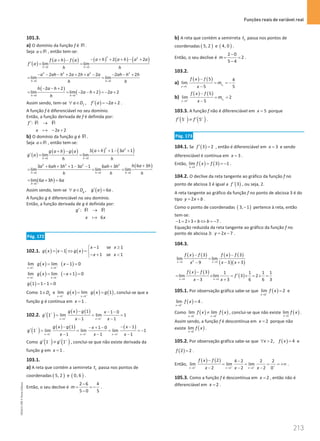 Funções reais de variável real
213
213 Unidade 4 – NEMA11PR (20152608)
101.3.
a) O domínio da função f é R .
Seja a∈R , então tem-se:
( )
( ) ( ) ( ) ( ) ( )
2 2
0 0
2 2
lim lim
h h
a h a h a a
f a h f a
f a
h h
→ →
− + + + − +
+ −
′
= =
2 2 2 2
0 0
2 2 2 2 2 2
lim lim
h h
a ah h a h a a ah h h
h h
→ →
− − − + + + − − − +
=
( )
( )
0 0
2 2
lim lim 2 2 2 2
h h
h a h
a h a
h
→ →
− − +
= = − − + =
− +
Assim sendo, tem-se ( )
, 2 2
f
a D f a a
′
∀ ∈ =
− + .
A função f é diferenciável no seu domínio.
Então, a função derivada de f é definida por:
:
2 2
f
x x
′ →
− +
R R
֏
b) O domínio da função g é R .
Seja a∈R , então tem-se:
( )
( ) ( ) ( ) ( )
2 2
0 0
3 1 3 1
lim lim
h h
a h a
g a h g a
g a
h h
→ →
+ + − +
+ −
′
= =
( )
2 2 2 2
0 0 0
6 3
3 6 3 1 3 1 6 3
lim lim lim
h h h
h a h
a ah h a ah h
h h h
→ → →
+
+ + + − − +
= = =
( )
0
lim 6 3 6
h
a h a
→
= + =
Assim sendo, tem-se ( )
, 6
g
a D g a a
′
∀ ∈ = .
A função g é diferenciável no seu domínio.
Então, a função derivada de g é definida por:
:
6
g
x x
′ →
R R
֏
Pág. 172
102.1. ( ) ( )
1 se 1
1
1 se 1
x x
g x x g x
x x
− ≥

= − ⇔ = 
− + 

( ) ( )
x 1 x 1
lim lim 1 0
g x x
+ +
→ →
= −
=
( ) ( )
x 1 x 1
lim lim 1 0
g x x
− −
→ →
= − +
=
( )
1 1 1 0
g = − =
Como 1 g
D
∈ e ( ) ( ) ( )
x 1 x 1
lim lim 1
g x g x g
− +
→ →
= = , conclui-se que a
função g é contínua em 1
x = .
102.2. ( )
( ) ( )
1 1
1 1 0
1 lim lim 1
1 1
x x
g x g x
g
x x
+ +
+
→ →
− − −
′
= = =
− −
( )
( ) ( ) ( )
1 1 1
1 1
1 0
1 lim lim lim 1
1 1 1
x x x
g x g x
x
g
x x x
− − −
−
→ → →
− − −
− + −
′ = = = = −
− − −
Como ( ) ( )
1 1
g g
− +
′ ′
≠ , conclui-se que não existe derivada da
função g em 1
x = .
103.1.
a) A reta que contém a semirreta 1
t passa nos pontos de
coordenadas ( )
5, 2 e ( )
0, 6 .
Então, o seu declive é
2 6 4
5 0 5
m
−
= = −
−
.
b) A reta que contém a semirreta 2
t passa nos pontos de
coordenadas ( )
5, 2 e ( )
4, 0 .
Então, o seu declive é
2 0
2
5 4
m
−
= =
−
.
103.2.
a)
( ) ( )
1
5
5 4
lim
5 5
t
x
f x f
m
x
−
→
−
= = −
−
b)
( ) ( )
2
5
5
lim 2
5
t
x
f x f
m
x
+
→
−
= =
−
103.3. A função f não é diferenciável em 5
x = porque
( ) ( )
5 5
f f
− +
′ ′
≠ .
Pág. 173
104.1. Se ( )
3 2
f ′ = , então é diferenciável em 3
x = e sendo
diferenciável é contínua em 3
x = .
Então, ( ) ( )
3
lim 3 1
x
f x f
→
= = − .
104.2. O declive da reta tangente ao gráfico da função f no
ponto de abcissa 3 é igual a ( )
´ 3
f , ou seja, 2.
A reta tangente ao gráfico da função f no ponto de abcissa 3 é do
tipo 2
y x b
= + .
Como o ponto de coordenadas ( )
3, 1
− pertence à reta, então
tem-se:
1 2 3 7
b b
− = × + ⇔ =
− .
Equação reduzida da reta tangente ao gráfico da função f no
ponto de abcissa 3: 2 7
y x
= − .
104.3.
( ) ( ) ( ) ( )
( )( )
2
3 3
3 3
lim lim
3 3
9
x x
f x f f x f
x x
x
→ →
− −
=
− +
−
( ) ( )
( )
3 3
3 1 1 1 1
lim lim 3 2
3 3 6 6 3
x x
f x f
f
x x
→ →
−
′
= × = × = × =
− +
105.1. Por observação gráfica sabe-se que ( )
2
lim 2
x
f x
−
→
= e
( )
2
lim 4
x
f x
+
→
= .
Como ( ) ( )
2 2
lim lim
x x
f x f x
− +
→ →
≠ , conclui-se que não existe ( )
2
lim
x
f x
→
.
Assim sendo, a função f é descontínua em 2
x = porque não
existe ( )
2
lim
x
f x
→
.
105.2. Por observação gráfica sabe-se que ( )
2, 4
x f x
∀  = e
( )
2 2
f = .
Então,
( ) ( )
2 2 2
2 4 2 2 2
lim lim lim
2 2 2 0
x x x
f x f
x x x
+ + + +
→ → →
− −
= = = = +∞
− − −
.
105.3. Como a função f é descontínua em 2
x = , então não é
diferenciável em 2
x = .
NEMA11PR
©
Porto
Editora
 
