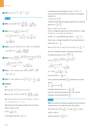 216
Unidade 4
216 Unidade 4 – NEMA11PR (20152608)
119.3. ( )
2 2 5
1
3 3 3
2 2
3 3
f x x x x
− − − −
′
 
′ ==
− =
−
 
 
Pág. 182
120.1. ( ) ( ) ( )
( ) ( )
2
3 2
2 2
2 2
3 3
1 2
1
3 1 3 1
x x
f x x
x x
′
+
′
′ = + = =
+ +
120.2. ( ) ( )
1
3
3
5
5 1
1
f x x
x
−
′ ′
   
′= = +
 
 
+  
 
( )
( ) ( )( )
4
3
4 1
3 3
1 5 5
5 1 1
3
3 1 3 1 1
x
x x x
− − −
 
= × − × + × = =
 
  + + +
( )3
5
3 3 1
x x
−
=
+ +
120.3. ( ) ( ) ( ) ( )
2 2 2
3 1 3 1 3 1
f x x x x x x x
′ ′
′
′ = + = × + + × +
2
2 3 15 4
2 3 1
2 3 1 2 3 1
x x
x x x
x x
+
= × + + × =
+ +
120.4. ( )
( ) ( ) ( )
( )
2
2 1 1 2
2
1 1
x x x x
x
f x
x x
′ ′
′ + × + − + × +
 
+
′
= =
 
 
+ +
 
( )
( ) ( )
2 2
1
1 1 2
2 2 3
1 2 2 1
x x
x x
x x x
× + − × +
+ − −
=
+ + +
121.1. x +
∀ ∈R , tem-se ( ) 3 3
3 4
3
f x x x x x x
= = × =
2
6 3
4 2 3
x x x
= = = .
121.2. x +
∀ ∈R , tem-se ( )
2 1
3 3
1 3
3
2 2 2
3 3
3
f x x x
x
x
−
′
 
′= = = =
 
 
.
Tarefa 15
1.1.
a) ( ) ( ) ( )
2 1
1 2 1 1 2 2
f x x x x
′
 
′ = + = + × = +
 
b) ( ) ( ) ( ) ( )
1 1
2 1 0 1
2 1 2 1
x
g x x x
x x
′
−
′ ′
′ = + − = + − = =
− −
1.2. ( ) ( ) ( )
2 2
2 2 1 2 2 2 1
f x f x x x x x x
′ = ⇔ + = + ⇔ + = + +
2
1 0 1 1
x x x
⇔ − + = ⇔ = ∨ = −
1.3. O declive da reta tangente ao gráfico de g no ponto de
abcissa 5 é igual a ( )
5
g ′ .
( )
1 1
5
4
2 5 1
g′
= =
−
A reta tangente é do tipo
1
4
y x b
= + .
A ordenada do ponto de tangência é ( )
5 2 5 1 4
g = + − = .
Como o ponto de coordenadas ( )
5, 4 pertence à reta tangente,
então tem-se:
1 11
4 5
4 4
b b
= × + ⇔ = .
A equação reduzida da reta tangente ao gráfico de g no ponto de
abcissa 5 é
1 11
4 4
y x
= + .
2. 3 10 0 3 10
x y y x
− + = ⇔ = +
A reta 1
t é tangente ao gráfico de f no ponto de abcissa −3, logo:
( ) 1
3 3
t
f m
′ − = = e ( ) ( )
3 3 3 10 1
f − = × − + = .
As retas 1
t e 2
t são perpendiculares, logo 2
1
1 1
3
t
t
m
m
=
− =
− .
Como a reta 2
t é tangente ao gráfico de f no ponto de abcissa 1,
então ( ) 2
1
1
3
t
f m
′ = = − .
Assim, ( ) ( ) ( ) ( )
1
( 3) 3 3 3 1 3 1
3
f f f f f f
 
 
 
   
   
 
′ ′ ′ ′
− = − × − = × = × − =−
 .
3. A reta t é tangente ao gráfico de f no ponto A de abcissa 3.
A ordenada do ponto A é ( )
3 1 2
3
3 3
f
+
= = .
( )
( ) ( )
2
1 1
1 x x x x
x
f x
x x
′ ′
′ + × − × +
 
+
′
= =
 
 
 
2 2
1
1 1
2 1 2
2 1
x x
x x
x x x
× − × +
+ − −
= =
+
( ) 2
3 2 5
' 3
36
2 3 3 1
t
m f
− −
= = = −
× × +
A reta t é do tipo
5
36
y x b
=
− + .
Como o ponto de coordenadas
2
3,
3
 
 
 
pertence à reta t, então
tem-se:
2 5 13
3
3 36 12
b b
=
− × + ⇔ = .
A equação reduzida da reta t é
5 13
36 12
y x
=
− + .
Como B é o ponto de interseção da reta t com o eixo das
ordenadas, a sua ordenada é igual a
13
12
.
Pág. 184
122.1. Os pontos A e B pertencem ao gráfico de f e têm abcissas,
respetivamente, 0 e 2, então sabe-se que ( )
( )
0, 0
A f e
( )
( )
2, 2
B f . Como ( )
3
0 3
0 1
f= =
+
e ( )
3
2 1
2 1
f= =
+
, tem-se
( )
0, 3
A e ( )
2,1
B .
Declive da reta AB:
1 3
1
2 0
m
−
= = −
−
.
NEMA11PR
©
Porto
Editora
 