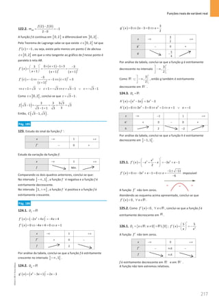 Funções reais de variável real
217
217 Unidade 4 – NEMA11PR (20152608)
122.2.
( ) ( )
2 0
1
2 0
AB
f f
m
−
= = −
−
A função f é contínua em [ ]
0, 2 e diferenciável em ] [
0, 2 .
Pelo Teorema de Lagrange sabe-se que existe ] [
0, 2
c∈ tal que
( ) 1
f c
′ = − , ou seja, existe pelo menos um ponto C de abcissa
] [
0, 2
c∈ em que a reta tangente ao gráfico de f nesse ponto é
paralela à reta AB.
( )
( )
( ) ( )
2 2
0 1 1 3
3 3
1 1 1
x
f x
x x x
′ × + − × −
 
′
= = =
 
+
  + +
( )
( )
( )
2
2
3
1 1 1 3
1
f c c
c
−
′ =
− ⇔ =
− ⇔ + =
+
1 3 1 3 3 1 3 1
c c c c
⇔ + = ∨ + =
− ⇔ = − ∨ =
− −
Como ] [
0, 2
c∈ , conclui-se que 3 1
c
= − .
( ) 3 3 3 3
3 1 3
3
3 1 1 3
f − = = = =
− +
Então, ( )
3 1, 3
C − .
Pág. 185
123. Estudo do sinal da função f ´:
x −∞ 1 +∞
f ′ − 0 +
Estudo da variação da função f:
x −∞ 1 +∞
f Mín.
Comparando os dois quadros anteriores, conclui-se que:
No intervalo ] [
,1
−∞ , a função f ´ é negativa e a função f é
estritamente decrescente.
No intervalo ] [
1, +∞ , a função f ´ é positiva e a função f é
estritamente crescente.
Pág. 186
124.1. f
D = R
( ) ( )
2
2 4 4 4
f x x x x
′
′ =
− + =
− +
( ) 0 4 4 0 1
f x x x
′ = ⇔ − + = ⇔ =
x −∞ 1 +∞
f ′ + 0 −
f 2
Por análise da tabela, conclui-se que a função f é estritamente
crescente no intervalo ] [
,1
−∞ .
124.2. g
D = R
( ) ( )
2
3 1 2 3
g x x x x
′
′ = − + = −
( )
3
0 2 3 0
2
g x x x
′ = ⇔ − = ⇔ =
x −∞
3
2
+∞
g′ − 0 +
g 5
4
−
Por análise da tabela, conclui-se que a função g é estritamente
decrescente no intervalo
3
,
2
 
−∞
 
 
.
Como
3
,
2
−  
⊂ −∞
 
 
R , então g também é estritamente
decrescente em −
R .
124.3. h
D =R
( ) ( )
3 2
3 3 3
h x x x x
′
′ = − = −
( ) 2 2
0 3 3 0 1 1 1
h x x x x x
′ = ⇔ − = ⇔ = ⇔ = ∨ = −
x −∞ 1
− 1 +∞
h′ + 0 − 0 +
h 2 2
−
Por análise da tabela, conclui-se que a função h é estritamente
decrescente em ] [
1,1
− .
125.1. ( )
2
3 2
3 1
2
x
f x x x x x
′
 
′ =− + − =
− + −
 
 
( ) 2 1 11
0 3 1 0
6
f x x x x
− ± −
′ = ⇔ − + − = ⇔ =
−
impossível
A função f ′ não tem zeros.
Atendendo ao esquema acima apresentado, conclui-se que
( ) 0,
f x x
′  ∀ ∈R .
125.2. Como ( ) 0,
f x x
′  ∀ ∈R , conclui-se que a função f é
estritamente decrescente em R .
126.1. { } { }
: 0  0
f
D x x
= ∈ ≠ =
R R ; ( ) 2
5 5
f x
x x
′
 
′ = = −
 
 
A função f ′ não tem zeros.
x −∞ 0 +∞
f ′ − n.d. −
f n.d.
f é estritamente decrescente em −
R e em +
R .
A função não tem extremos relativos.
NEMA11PR
©
Porto
Editora
 