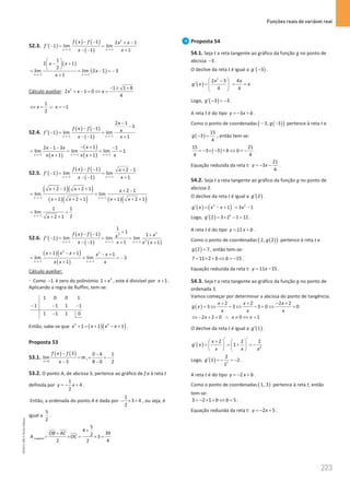 Funções reais de variável real
223
223 Unidade 4 – NEMA11PR (20152608)
52.3. ( )
( ) ( )
( )
2
1 1
1 2 1
1 lim lim
1 1
x x
f x f x x
f
x x
→− →−
− − + −
′ −
= =
− − +
( )
( )
1 1
1
2 1
2
lim lim 2 1 3
1
x x
x x
x
x
→− →−
 
− +
 
 
= = − =
−
+
Cálculo auxiliar: 2 1 1 8
2 1 0
4
x x x
− ± +
+ − = ⇔ =
1
1
2
x x
⇔ = ∨ =
−
52.4. ( )
( ) ( )
( )
1 1
2 1
3
1
1 lim lim
1 1
x x
x
f x f x
f
x x
→− →−
−
−
− −
′ −
= =
− − +
( )
( )
( )
1 1 1
1
2 1 3 1
lim lim lim 1
1 1
x x x
x
x x
x x x x x
→− →− →−
− +
− − −
= = = =
+ +
52.5. ( )
( ) ( )
( )
1 1
1 2 1
1 lim lim
1 1
x x
f x f x
f
x x
→− →−
− − + −
′ −
= =
− − +
( )( )
( )( ) ( )( )
1 1
2 1 2 1 2 1
lim lim
1 2 1 1 2 1
x x
x x x
x x x x
→− →−
+ − + + + −
=
+ + + + + +
1
1 1
lim
2
2 1
x
x
→−
= =
+ +
52.6. ( )
( ) ( )
( ) ( )
3
3
3
1 1 1
1
1
1 1
1 lim lim lim
1 1 1
x x x
f x f x
x
f
x x x x
→− →− →−
+
− − +
′ −
= = =
− − + +
( )( )
( )
2 2
1 1
1 1 1
lim lim 3
1
x x
x x x x x
x x x
→− →−
+ − + − +
= = = −
+
Cálculo auxiliar:
⋅ Como 1
− é zero do polinómio 3
1 x
+ , este é divisível por 1
x + .
Aplicando a regra de Ruffini, tem-se:
1 0 0 1
1 1 1 1
1 1 1 0
− − −
−
Então, sabe-se que ( )( )
3 2
1 1 1
x x x x
+ = + − + .
Proposta 53
53.1.
( ) ( )
3
3 0 4 1
lim
3 8 0 2
t
x
f x f
m
x
→
− −
= = = −
− −
53.2. O ponto A, de abcissa 3, pertence ao gráfico de f e à reta t
definida por
1
4
2
y x
=
− + .
Então, a ordenada do ponto A é dada por
1
3 4
2
− × + , ou seja, é
igual a
5
2
.
trapézio
5
4
39
2 3
2 2 4
OB AC
A OC
+
+
= × = ×
=
Proposta 54
54.1. Seja t a reta tangente ao gráfico da função g no ponto de
abcissa 3
− .
O declive da reta t é igual a ( )
´ 3
g − .
( )
´
2
2 3 4
4 4
x x
g x x
 
−
′ = = =
 
 
Logo, ( )
3 3
g′ − =
− .
A reta t é do tipo 3
y x b
=
− + .
Como o ponto de coordenadas ( )
( )
3, 3
g
− − pertence à reta t e
( )
15
3
4
g − = , então tem-se:
( )
15 21
3 3
4 4
b b
=− × − + ⇔ =− .
Equação reduzida da reta t:
21
3
4
y x
=
− − .
54.2. Seja t a reta tangente ao gráfico da função g no ponto de
abcissa 2.
O declive da reta t é igual a ( )
2
g′ .
( ) ( )
´
3 2
1 3 1
g x x x x
′ = − + = −
Logo, ( ) 2
2 3 2 1 11
g′ = × − = .
A reta t é do tipo 11
y x b
= + .
Como o ponto de coordenadas ( )
( )
2, 2
g pertence à reta t e
( )
2 7
g = , então tem-se:
7 11 2 15
b b
= × + ⇔ =
− .
Equação reduzida da reta t: 11 15
y x
= − .
54.3. Seja t a reta tangente ao gráfico da função g no ponto de
ordenada 3.
Vamos começar por determinar a abcissa do ponto de tangência.
( )
2 2 2 2
3 3 3 0 0
x x x
g x
x x x
+ + − +
= ⇔ = ⇔ − = ⇔ =
2 2 0 0 1
x x x
⇔ − + = ∧ ≠ ⇔ =
O declive da reta t é igual a ( )
1
g′ .
( ) 2
2 2 2
1
x
g x
x x x
′ ′
+
   
′ = =
+ =
−
   
   
Logo, ( ) 2
2
1 2
1
g′ =
− =
− .
A reta t é do tipo 2
y x b
=
− + .
Como o ponto de coordenadas ( )
1, 3 pertence à reta t, então
tem-se:
3 2 1 5
b b
=− × + ⇔ = .
Equação reduzida da reta t: 2 5
y x
=
− + .
NEMA11PR
©
Porto
Editora
 