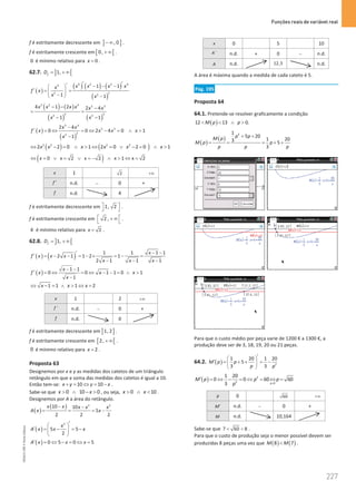 Funções reais de variável real
227
227 Unidade 4 – NEMA11PR (20152608)
f é estritamente decrescente em ] ]
, 0
− ∞ .
f é estritamente crescente em [ [
0, + ∞ .
0 é mínimo relativo para 0
x = .
62.7. ] [
1,
f
D
= + ∞
( )
( ) ( ) ( )
( )
4 2 2 4
4
2
2 2
1 1
1 1
x x x x
x
f x
x x
′ ′
′ − − −
 
′
= =
 
−
  −
( ) ( )
( ) ( )
3 2 4 5 3
2 2
2 2
4 1 2 2 4
1 1
x x x x x x
x x
− − −
=
− −
( )
( )
5 3
5 3
2
2
2 4
0 0 2 4 0 1
1
x x
f x x x x
x
−
′ = ⇔ = ⇔ − = ∧ 
−
( ) ( )
2 2 2 2
2 2 0 1 2 0 2 0 1
x x x x x x
⇔ − = ∧  ⇔ = ∨ − = ∧ 
( )
0 x 2 x 2 x 1 x 2
x
⇔ = ∨ = ∨ =
− ∧  ⇔ =
x 1 2 +∞
f ′ n.d. − 0 +
f n.d. 4
f é estritamente decrescente em 1, 2
 
  .
f é estritamente crescente em 2 ,
 
+ ∞
  .
4 é mínimo relativo para 2
x = .
62.8. ] [
1,
f
D
= + ∞
( ) ( ) 1 1 1 1
2 1 1 2 1
2 1 1 1
x
f x x x
x x x
− −
′
′ = − − = − × = − =
− − −
( )
1 1
0 0 1 1 0 1
1
x
f x x x
x
− −
′ = ⇔ = ⇔ − − = ∧ 
−
1 1 1 2
x x x
⇔ − = ∧  ⇔ =
x 1 2 +∞
´
f n.d. − 0 +
f n.d. 0
f é estritamente decrescente em ] ]
1, 2 .
f é estritamente crescente em [ [
2, + ∞ .
0 é mínimo relativo para 2
x = .
Proposta 63
Designemos por x e y as medidas dos catetos de um triângulo
retângulo em que a soma das medidas dos catetos é igual a 10.
Então tem-se: 10 10
x y y x
+ = ⇔ = − .
Sabe-se que 0 10 0
x x
 ∧ −  , ou seja, 0 10
x x
 ∧  .
Designemos por A a área do retângulo.
( )
( ) 2 2
10 10
5
2 2 2
x x x x x
A x x
− −
= = = −
( )
2
5 5
2
x
A x x x
′
 
′ = − =
−
 
 
( ) 0 5 0 5
A x x x
′ = ⇔ − = ⇔ =
x 0 5 10
´
A n.d. + 0 − n.d.
A n.d. 12,5 n.d.
A área é máxima quando a medida de cada cateto é 5.
Pág. 195
Proposta 64
64.1. Pretende-se resolver graficamente a condição
( )
12 13 0.
M p p
  ∧ 
( )
( )
2
1
5 20
1 20
3 5
3
p p
M p
M p p
p p p
+ +
= = = + +
Para que o custo médio por peça varie de 1200 € a 1300 €, a
produção deve ser de 3, 18, 19, 20 ou 21 peças.
64.2. ( ) 2
1 20 1 20
5
3 3
M p p
p p
′
 
′ = + + = −
 
 
( ) 2
2 0
1 20
0 0 60 60
3 p
M p p p
p 
′ = ⇔ − = ⇔ = ⇔ =
p 0 60 +∞
M′ n.d. − 0 +
M n.d. 10,164
Sabe-se que 7 60 8
  .
Para que o custo de produção seja o menor possível devem ser
produzidas 8 peças uma vez que ( ) ( )
8 7
M M
 .
NEMA11PR
©
Porto
Editora
 