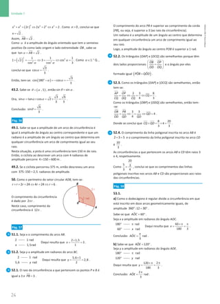 24
Unidade 1
24 Unidade 1 – NEMA11PR (20152608)
( )
+ = ⇔ = ⇔ =
2
2 2 2 2 2
2 2 2 2
x x r x x . Como  0
x , conclui-se que
= 2
x .
Assim, = 2
AB .
Como α é a amplitude do ângulo orientado que tem o semieixo
positivo Ox como lado origem e lado extremidade ɺ
OB , sabe-se
que α
= =
tan 2
AB .
( ) α
α α
+ = ⇔
= ⇔ =
2
2
2 2
1 1 1
1 2 3 cos
3
cos cos
. Como 1 Q.
.
α ∈ ° ,
conclui-se que α =
3
cos
3
.
Então, tem-se: ( )
α α
°− = − = −
3
cos 180 cos
3
.
43.2. Sabe-se ( )
θ α
= , 5 , então θ α
=
sin sin .
Ora, α α α
= × = × =
3 6
sin tan cos 2
3 3
.
Conclusão: θ =
6
sin
3
.
Pág. 56
49.1. Sabe-se que a amplitude de um arco de circunferência é
igual à amplitude do ângulo ao centro correspondente e que um
radiano é a amplitude de um ângulo ao centro que determina em
qualquer circunferência um arco de comprimento igual ao seu
raio.
Nesta situação, a pista é uma circunferência tem 150 m de raio.
Então, o ciclista ao descrever um arco com 4 radianos de
amplitude percorre × =
4 150 600 m .
49.2. Se o ciclista percorreu 375 m, então descreveu um arco
com =
375:150 2,5 radianos de amplitude.
50. Como o perímetro do setor circular AOB, tem-se:
+ + = ⇔ = ⇔ =
2 24 4 24 6
r r r r r .
O comprimento da circunferência
é dado por 2 r
π .
Neste caso, comprimento da
circunferência é 12π .
Pág. 57
51.1. Seja x o comprimento do arco AB.
2 1 rad
x 1,5rad
Daqui resulta que
×
= =
2 1,5
3
1
x .
51.2. Seja y a amplitude em radianos do arco BC.
2 1 rad
5,6 rad
y
Daqui resulta que
×
= =
5,6 1
2,8
2
y .
52.1. O raio da circunferência a que pertencem os pontos P e B é
igual a 3 e = 3
PB .
O comprimento do arco PB é superior ao comprimento da corda
[PB], ou seja, é superior a 3 (ao raio da circunferência).
Um radiano é a amplitude de um ângulo ao centro que determina
em qualquer circunferência um arco de comprimento igual ao
seu raio.
Logo, a amplitude do ângulo ao centro POB é superior a 1 rad.
52.2. Os triângulos [OAP] e [OCQ] são semelhantes porque têm
dois lados proporcionais
 
=
 
 
 
OB OP
OD OQ
e o ângulo por eles
formado igual ( )
=
ˆ ˆ
POB QOD .
52.3. Como os triângulos [OAP] e [OCQ] são semelhantes, então
tem-se:
= ⇔ = ⇔ =
2 3 8
4 3
AP OP
CQ
CQ OQ CQ
.
Como os triângulos [OBP] e [ODQ] são semelhantes, então tem-
-se:
= ⇔ = ⇔ =
3 3
4
4
OB PB
QD
OD QD QD
.
Donde se conclui que + = + =
8 20
4
3 3
CQ QD .
52.4. O comprimento da linha poligonal inscrita no arco AB é
+ =
2 3 5 e o comprimento da linha poligonal inscrita no arco CD
é
20
3
.
As circunferências a que pertencem os arcos AB e CD têm raios 3
e 4, respetivamente.
Como =
20
5 3
3 4
, conclui-se que os comprimentos das linhas
poligonais inscritas nos arcos AB e CD são proporcionais aos raios
das circunferências.
Pág. 59
53.1.
a) Como o dodecágono é regular divide a circunferência em que
está inscrito em doze arcos geometricamente iguais, de
amplitude ° = °
360 :12 30 .
Sabe-se que = °
ˆ 60
AOC .
Seja x a amplitude em radianos do ângulo AOC.
°
180 π
°
rad
60 rad
x
Daqui resulta que
×π π
= =
60
180 3
x .
Conclusão: ˆ rad
3
AOC
π
= .
b) Sabe-se que = °
ˆ 120
AOE .
Seja y a amplitude em radianos do ângulo AOE.
°
180 π
°
rad
120 rad
y
Daqui resulta que
π
×π
= =
2
120
180 3
y .
Conclusão:
2
ˆ rad
3
AOE
π
= .
NEMA11PR
©
Porto
Editora
 