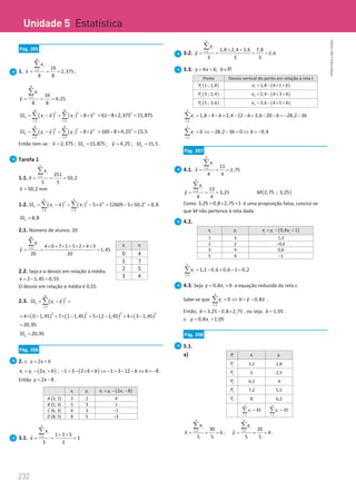 232
Unidade 5
232 Unidade 5 – NEMA11PR (20152608)
Pág. 205
1.
8
1 19
2,375
8 8
i
i
x
x =
= = =
∑
;
8
1 34
4,25
8 8
i
i
y
y =
= = =
∑
.
( ) ( )
8 8
2 2 2
1 1
8
x i i
i i
SS x x x x
= =
= − = − ×
∑ ∑ = 2
61 8 2,375 15,875
− × =
( ) ( )
8 8
2 2 2
1 1
8
y i i
i i
SS y y y y
= =
= − = − ×
∑ ∑ = 2
160 8 4,25 15,5
− × =
Então tem-se : 2,375
x = ; 15,875
x
SS = ; 4,25
y = ; 15,5
y
SS = .
Tarefa 1
1.1.
5
1 251
50,2
5 5
i
i
x
x =
= = =
∑
50,2
x = mm
1.2. ( ) ( )
5 5
2 2 2 2
1 1
5 12609 5 50,2 8,8
x i i
i i
SS x x x x
= =
= − = − ×= − × =
∑ ∑
8,8
x
SS =
2.1. Número de alunos: 20
20
1 4 0 7 1 5 2 4 3
1,45
20 20
i
i
y
y = × + × + × + ×
= = =
∑
2.2. Seja e o desvio em relação à média.
2 1,45 0,55
e =
− =
O desvio em relação à média é 0,55.
2.3. ( )
20
2
1
y i
i
SS y y
=
= − =
∑
( ) ( ) ( ) ( )
2 2 2 2
4 0 1,45 7 1 1,45 5 2 1,45 4 3 1,45
=
× − + × − + × − + × −
20,95
=
20,95
y
SS =
Pág. 206
2. s: 2
y x b
= +
( )
2
i i i
e y x b
= − + ; ( )
1 3 2 6 b
− = − × + ⇔ 1 3 12 b
− = − − ⇔ 8
b = − .
Então 2 8
y x
= − .
i
x i
y ( )
2 8
i i i
e y x
= − −
A (3, 2) 3 2 4
B (5, 3) 5 3 1
C (6, 3) 6 3 –1
D (8, 5) 8 5 –3
3.1.
3
1 1 3 5
3
3 3
i
i
x
x = + +
= = =
∑
3.2.
3
1 1,8 2,4 3,6 7,8
2,6
3 3 3
i
i
y
y = + +
= = = =
∑
3.3. 4 ;
y x b b
= + ∈R
Ponto Desvio vertical do ponto em relação à reta t
( )
1 1 ; 1,8
P ( )
1 1,8 4 1
e b
= − × +
( )
2 3 ; 2,4
P ( )
2 2,4 4 3
e b
= − × +
( )
3 5 ; 3,6
P ( )
3 3,6 4 5
e b
= − × +
3
1
1,8 4 2,4 12 3,6 20 28,2 3
i
i
e b b b b
=
= − − + − − + − − =
− −
∑
3
1
0 28,2 3 0 9,4
i
i
e b b
=
= ⇔ − − = ⇔ =−
∑
Pág. 207
4.1.
4
1 11
2,75
4 4
i
i
x
x =
= = =
∑
4
1 13
3,25
4 4
i
i
y
y =
= = =
∑
( )
2,75 ; 3,25
M
Como 3,25 0,8 2,75 1
= × + é uma proposição falsa, conclui-se
que M não pertence à reta dada.
4.2.
i
x i
y ( )
0,8 1
i i i
e y x
=
− +
1 3 1,2
2 2 –0,6
3 4 0,6
5 4 –1
4
1
1,2 0,6 0,6 1 0,2
i
i
e
=
= − + − =
∑
4.3. Seja 0,8 i
y x b
= + a equação reduzida da reta s.
Sabe-se que
4
1
0 0,8
i
i
e b y x
=
= ⇔ = −
∑ .
Então, 3,25 0,8 2,75
b = − × , ou seja, 1,05
b = .
s: 0,8 1,05
i
y x
= +
Pág. 208
5.1.
a) i
P i
x i
y
1
P 3,5 1,8
2
P 5 2,5
3
P 6,3 4
4
P 7,2 5,5
5
P 8 6,2
5
1
30
i
i
x
=
=
∑
5
1
20
i
i
y
=
=
∑
5
1 30
6
5 5
i
i
x
x =
= = =
∑
;
5
1 20
4
5 5
i
i
y
y =
= = =
∑
.
i
x i
n
0 4
1 7
2 5
3 4
Unidade 5 Estatística
NEMA11PR
©
Porto
Editora
 