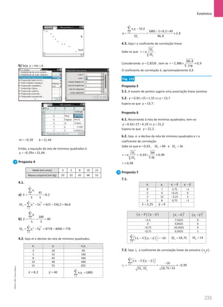 Estatística
235
235 Unidade 5 – NEMA11PR (20152608)
b) Seja y mx b
= + .
0,59
m = − 11,64
b =
Então, a equação da reta de mínimos quadrados é
0,59 11,64
y x
=
− + .
Proposta 4
Idade (em anos) 3 5 8 10 15
Massa corporal (em kg) 20 32 45 48 55
4.1.
a)
5
1 41
8,2
5 5
i
i
x
x =
= = =
∑
5
2
2
1
5
x i
i
SS x x
=
= −
∑ = 423 – 336,2 = 86,8
b)
5
1 200
40
5 5
i
i
y
y =
= = =
∑
5
2
2
1
5
y i
i
SS y y
=
= −
∑ = 8778 – 8000 = 778
4.2. Seja m o declive da reta de mínimos quadrados.
i
x i
y i i
x y
3 20 60
5 32 160
8 45 360
10 48 480
15 55 825
8,2
x = 40
y =
4
1
1885
i i
i
x y
=
=
∑
5
1
5
1885 5 8,2 40
2,8
86,8
i i
i
x
x y x y
a
SS
=
−
− × ×
= = ≈
∑
4.3. Seja r o coeficiente de correlação linear.
Sabe-se que x
y
SS
r a
SS
= .
Considerando 2,8226
a = , tem-se
86,8
2,886 0,9
778
r = × ≈
O coeficiente de correlação é, aproximadamente 0,9.
Pág. 219
Proposta 5
5.1. A nuvem de pontos sugere uma associação linear positiva.
5.2. 0,81 15 1,55 13,7
y y
= × + ⇔ =
Espera-se que 13,7
y = .
Proposta 6
6.1. Recorrendo à reta de mínimos quadrados, tem-se:
0,63 27 4,19 21,2
y y
= × + ⇔ =
Espera-se que 21,2
y = .
6.2. Seja a o declive da reta de mínimos quadrados e r o
coeficiente de correlação.
Sabe-se que 0,63
a = , 84
x
SS = e 36
y
SS = .
x
y
SS
r a
SS
= =
84
0,63 0,96
36
× ≈
0,96
r ≈
Proposta 7
7.1.
i
x i
y i
x x
− i
y y
−
8 7 2,75 –2
5 9 –0,25 0
2 12 –3,25 3
6 8 0,75 –1
5,25
x = 9
y =
( )
i
x x
− ( )
i
y y
− ( )
2
i
x x
− ( )
2
i
y y
−
–5,5 7,5625 4
0 0,0625 0
–9,75 10,5625 9
–0,75 0,5625 1
( )( )
4
1
16
i i
i
x x y y
=
 − −  = −
 
∑ 18,75
x
SS = 14
y
SS =
7.2. Seja 1
r o coeficiente de correlação linear da amostra ( )
~
,
x y .
( )( )
1
1
.
n
i i
i
x y
x x y y
r
SS SS
=
 − − 
 
=
∑
=
16
0,99
18,75 14
−
≈ −
×
NEMA11PR
©
Porto
Editora
 
