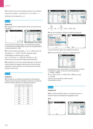 236
Unidade 5
236 Unidade 5 – NEMA11PR (20152608)
7.3. A variável x tem uma correlação mais forte com a variável y
do que com a variável z , uma vez que 1 2
r r
 , sendo 2
r o
coeficiente de correlação de ( )
~
,
x z .
Pág. 220
Proposta 8
8.1. Introduzem-se os dados de HDL e de LDL em duas listas da
calculadora.
A nuvem de pontos obtida sugere uma relação linear negativa.
O coeficiente de correlação obtido a partir da calculadora gráfica
é, aproximadamente – 0,89.
8.2. A reta de mínimos quadrados y ax b
= + , obtida a partir da
calculadora é 1,924 219,193
y x
=
− + , utilizando valores
arredondados às milésimas para a e para b.
Para 65
x = tem-se 1,924 65 219,193 94
y y
=
− × + ⇔ = .
Estima-se que o LDL seja de 94 mg/dl, aproximadamente.
8.3. Consideraria o LDL como variável explicativa e o HDL como
variável resposta. De seguida, determinaria a reta de mínimos
quadrados e a partir dela faria uma estimativa do nível de HDL,
sabendo o nível de LDL.
Pág. 221
Proposta 9
9.1. Introduzem-se os dados da temperatura e da frequência
cardíaca em duas listas da calculadora e seleciona-se estatísticas
de duas variáveis, obtendo-se as médias das variáveis.
i
x i
y
37 52
37,3 148
37,5 146
37,7 148
38 155
38,4 160
38,6 165
38,7 162
38,8 169
9
1
38
9
i
i
x
x =
= =
∑
;
9
1
145
9
i
i
y
y =
= =
∑
e ( )
38 , 145
C .
9.2. No menu de gráficos seleciona-se gráfico de dispersão.
A nuvem de pontos sugere uma relação linear positiva.
9.3. No menu Estatística, seleciona-se Regressão linear.
Considerando valores aproximados às centésimas para o declive
e ordenada na origem, a reta dos mínimos quadrados é
39,83 1368,45
y x
= − .
Para 38,2
x = , tem-se 39,83 38,2 1368,45
y = × − , ou seja,
153,056
y = .
Estima-se que a frequência cardíaca seja de
153 pulsações /minuto.
Pág. 222
Proposta 10
10.1. A variável explicativa deve ser a temperatura do ar e a
variável resposta a velocidade de propagação do som.
10.2.
a)
NEMA11PR
©
Porto
Editora
 