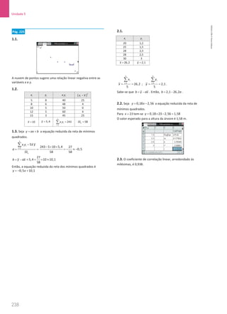 238
Unidade 5
238 Unidade 5 – NEMA11PR (20152608)
Pág. 225
1.1.
A nuvem de pontos sugere uma relação linear negativa entre as
variáveis x e y.
1.2.
i
x i
y i i
x y ( )
2
i
x x
−
5 8 40 25
8 6 48 4
10 5 50 0
12 5 60 4
15 3 45 25
10
x = 5,4
y =
5
1
243
i i
i
x y
=
=
∑ 58
x
SS =
1.3. Seja y ax b
= + a equação reduzida da reta de mínimos
quadrados.
5
1
5
i i
i
x
x y x y
a
SS
=
−
=
∑ 243 5 10 5,4 27
0,5
58 58
− × ×
= − ≈ −
b y ax
= − =
27
5,4 10 10,1
58
+ × ≈
Então, a equação reduzida da reta dos mínimos quadrados é
0,5 10,1
y x
=
− +
2.1.
5
1
26,2
5
i
i
x
x =
= =
∑
;
5
1
2,1
5
i
i
y
y =
= =
∑
.
Sabe-se que b y ax
= − . Então, 2,1 26,2
b a
= − .
2.2. Seja 0,18 2,56
y x
= − a equação reduzida da reta de
mínimos quadrados.
Para 23
x = tem-se 0,18 23 2,56 1,58
y= × − =
O valor esperado para a altura da árvore é 1,58 m.
2.3. O coeficiente de correlação linear, arredondado às
milésimas, é 0,938.
i
x i
y
20 1,2
25 1,5
28 2,3
28 2,5
30 3
26,2
x = 2,1
y =
NEMA11PR
©
Porto
Editora
 