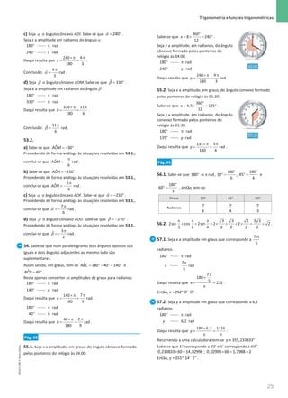 25
 Trigonometria e funções trigonométricas
25 Unidade 1 – NEMA11PR (20152608)
c) Seja α o ângulo côncavo AOI. Sabe-se que α
= °
ˆ 240 .
Seja z a amplitude em radianos do ânguloα .
°
180 π
°
rad
240 rad
z
Daqui resulta que
π
×π
= =
4
240
180 3
z .
Conclusão:
4
ˆ rad
3
α
π
= .
d) Seja β o ângulo côncavo AOM. Sabe-se que β
= °
ˆ 330 .
Seja b a amplitude em radianos do ângulo β .
°
180 π
°
rad
330 rad
b
Daqui resulta que
π
×π
= =
11
330
180 6
b .
Conclusão:
11
ˆ rad
6
β
π
= .
53.2.
a) Sabe-se que =
− °
ˆ 30
AOM .
Procedendo de forma análoga às situações resolvidas em 53.1.,
conclui-se que ˆ rad
6
AOM
π
= − .
b) Sabe-se que =
− °
ˆ 150
AOH .
Procedendo de forma análoga às situações resolvidas em 53.1.,
conclui-se que
5
ˆ rad
6
AOH
π
= − .
c) Seja α o ângulo côncavo AOF. Sabe-se que α =
− °
ˆ 210 .
Procedendo de forma análoga às situações resolvidas em 53.1.,
conclui-se que
7
ˆ rad
6
α
π
= − .
d) Seja β o ângulo côncavo AOD. Sabe-se que β =
− °
ˆ 270 .
Procedendo de forma análoga às situações resolvidas em 53.1.,
conclui-se que
3
ˆ rad
2
β
π
= − .
54. Sabe-se que num paralelogramo dois ângulos opostos são
iguais e dois ângulos adjacentes ao mesmo lado são
suplementares.
Assim sendo, em graus, tem-se = °− °
= °
ˆ 180 40 140
ABC e
= °
ˆ 40
BCD .
Resta apenas converter as amplitudes de graus para radianos.
°
180 π
°
rad
140 rad
a
Daqui resulta que
π
×π
= =
7
140
rad
180 9
a .
°
180 π
°
rad
40 rad
b
Daqui resulta que
π
×π
= =
2
40
rad
180 9
b .
Pág. 60
55.1. Seja x a amplitude, em graus, do ângulo côncavo formado
pelos ponteiros do relógio às 04:00.
Sabe-se que
°
=
× =°
360
8 240
12
x .
Seja y a amplitude, em radianos, do ângulo
côncavo formado pelos ponteiros do
relógio às 04:00.
°
180 π
°
rad
240 rad
y
Daqui resulta que
π
×π
= =
4
240
rad
180 3
y .
55.2. Seja x a amplitude, em graus, do ângulo convexo formado
pelos ponteiros do relógio às 01:30.
Sabe-se que
°
= × = °
360
4,5 135
12
x .
Seja y a amplitude, em radianos, do ângulo
convexo formado pelos ponteiros do
relógio às 01:30.
°
180 π
°
rad
135 rad
y
Daqui resulta que
π
×π
= =
3
135
rad
180 4
y .
Pág. 61
56.1. Sabe-se que
180
180 rad, 30 ,
6
°
° → π ° =
180
45
4
°
° = e
180
60
3
°
° = , então tem-se:
Graus 30° 45° 60°
Radianos
π
6
π
4
π
3
56.2.
π π π
+ + = × + + × = +
3 3 2 3 3
2sin cos 2sin 2 2 2
3 6 4 2 2 2 2
.
57.1. Seja x a amplitude em graus que corresponde a
7 π
5
radianos.
°
180 π rad
x
π
7
rad
5
Daqui resulta que
π
×
= =
π
7
180
5 252
x .
Então, x = °
252 0' 0'' .
57.2. Seja y a amplitude em graus que corresponde a 6,2
radianos.
°
180 π rad
y 6,2 rad
Daqui resulta que
×
= =
π π
180 6,2 1116
y .
Recorrendo a uma calculadora tem-se ≈ °
355,233833
y .
Sabe-se que 1° corresponde a 60’ e 1’ corresponde a 60’’.
× =
0,233833 60 14,02998 ; ×= ≈
0,02998 60 1,7988 2
Então, y = °
355 14' 2'' .
NEMA11PR
©
Porto
Editora
 