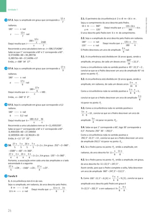 26
Unidade 1
26 Unidade 1 – NEMA11PR (20152608)
57.3. Seja z a amplitude em graus que corresponde a
π
12
7
radianos.
°
180 π rad
z
π
12
rad
7
Daqui resulta que
π
×
= =
π
12
180
2160
7
7
z .
Recorrendo a uma calculadora tem-se ≈ °
308,5714286
z .
Sabe-se que 1° corresponde a 60’ e 1’ corresponde a 60’’.
× =
0,5714286 60 34,285716
×
= ≈
0,285716 60 17,14296 17
Então, z = °
308 34' 17'' .
57.4. Seja a a amplitude em graus que corresponde a
π
17
9
radianos.
°
180 π rad
a
π
17
rad
9
Daqui resulta que
π
×
= =
π
17
180
9 340
a .
Então,= °
340 0' 0''
a .
57.5. Seja b a amplitude em graus que corresponde a 0,2
radiano.
°
180 π rad
b 0,2 rad
Daqui resulta que
×
= =
π π
180 0,2 36
b .
Recorrendo a uma calculadora tem-se ≈ °
11,4591559
b .
Sabe-se que 1° corresponde a 60’ e 1’ corresponde a 60’’.
× =
0,4591559 60 27,549354
×
= ≈
0,5459354 60 32,96124 33
Então, b = °
11 27' 33'' .
58.
π π π π
= + = + × π
27 7 20 7
2 2
5 5 5 5
; Em graus: °+ × °
252 2 360 .
− ° = − °− × °
1500 60 4 360 .
π π π π
= + = + × π
27 3 24 3
3 2
4 4 4 4
; Em graus: °+ × °
135 3 360 .
Portanto, a associação entre cada uma das amplitudes e o lado
extremidade é a seguinte:
π π
→ − ° → →
ɺ ɺ ɺ
27 27
; 1500 ;
5 4
OR OS OT .
Tarefa 9
1. A circunferência tem 8 m de raio.
Seja x a amplitude, em radianos, do arco descrito pelo Pedro.
8 m
π
1 rad
12 m rad
x
Daqui resulta que
π× π
= =
12 1 3
8 2
x .
2.1. O perímetro da circunferência é π× = π
2 8 m 16 m .
Seja y o comprimento do arco descrito pelo Pedro.
16 m
π 360
m
y
°
135°
Daqui resulta que
× π
= = π
135 16
6
360
y .
O arco descrito pelo Pedro tem 6 m
π de comprimento.
2.2. Seja x a amplitude do arco descrito pelo Pedro em radianos.
°
180 π
°
rad
135 rad
x
Daqui resulta que
π
×π
= =
3
135
180 4
x .
O Pedro descreveu um arco de amplitude
π
3
rad
4
.
3.1. A circunferência está dividida em 16 arcos iguais, sendo a
amplitude, em graus, de cada um desses arcos
°
= °
360
22,5
16
.
Como a circunferência roda no sentido positivo e ° ° =
45 :22,5 2 ,
conclui-se que se o Pedro descrever um arco de amplitude 45° irá
parar no ponto 2
P .
3.2. A circunferência está dividida em 16 arcos iguais, sendo a
amplitude, em radianos, de cada um desses arcos
π π
=
2
16 8
.
Como a circunferência roda no sentido positivo e
π π
=
5
: 5
8 8
,
conclui-se que se o Pedro descrever um arco de amplitude
π
5
8
irá parar no ponto 5
P .
3.3. Como a circunferência roda no sentido positivo e
5
: 10
4 8
π π
= , conclui-se que se o Pedro descrever um arco de
amplitude
5
4
π
irá parar no ponto 10
P .
3.4. Sabe-se que 1° corresponde a 60’, logo 30’ corresponde a
0,5°. Portanto ° = °
292 30' 292,5 .
Como a circunferência roda no sentido positivo e
° ° =
292,5 :22,5 13 , conclui-se que se o Pedro descrever um arco
de amplitude 292,5° irá parar no ponto 13
P .
4.1. Se o Pedro parou no ponto 11
P então a amplitude, em
radianos, do arco descrito foi
π
π
× =
11
11
8 8
.
4.2. Se o Pedro parou no ponto 11
P então a amplitude, em graus,
do arco descrito foi × °
= °
11 22,5 247,5 .
Assim sendo, para que o Pedro complete a volta, falta descrever
um arco de amplitude °− °
= °
360 247,5 112,5 .
5. Como ( )
° ° =
200 :22,5 8, 8 e ( )
π π
=
7
: 9, 3
6 8
, conclui-se que a
amplitude arco descrito pelo Pedro em graus é
× °
= °
9 22,5 202,5 e em radianos é
π
π
× =
9
9
8 8
.
NEMA11PR
©
Porto
Editora
 