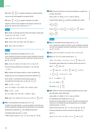 28
Unidade 1
28 Unidade 1 – NEMA11PR (20152608)
3.1. Como
π π

2 2
9 8
e a rotação é efetuada no sentido positivo,
conclui-se que nessa jogada há um ganho de 8 €.
3.2. Como
π π
= ×
3
3
4 4
e a rotação é efetuada no sentido
negativo, conclui-se que a jogada é nula porque a seta fica na
divisão dos setores com os números 2 e −3.
Pág. 64
61.1. Sendo 3 o período positivo mínimo da função f, então sabe-
-se que ( ) ( )
3 ,
f x f x x
+
= ∀ ∈R .
Logo, ( ) ( ) ( )
= − + = − =
2 1 3 1 2
f f f .
61.2. ( ) ( ) ( ) ( ) ( )
= + = = + = =
12 9 3 9 6 3 6 7
f f f f f .
61.3. ( ) ( ) ( )
= − = =
3 6 3 6 7
f f f .
Pág. 66
62.1. O contradomínio da função seno é [ ]
1, 1
− .
Como o gráfico da função f se obtém a partir do gráfico da função
seno por uma dilatação vertical de coeficiente 4, então conclui-se
que [ ]
4, 4
f
D′ = − .
62.2. ( )= ⇔ = ⇔ = ⇔ = π ∈
0 4sin 0 sin 0 ,
f x x x x k k Z .
Os zeros de f que pertencem ao intervalo ] [
2 , 2
− π π são
−π π
, 0 e .
63.1. O gráfico da função g obtém-se a partir do gráfico da
função seno por uma contração horizontal de coeficiente
1
2
.
Assim sendo, o contradomínio da função g é igual ao
contradomínio da função seno, ou seja, [ ]
1, 1
g
D′ = − .
63.2. ,
x x
∀ ∈ + π∈
R R .
( ) ( )
( ) ( ) ( ) ( )
sin 2 sin 2 2 sin 2
g x x x x g x
+ π
= + π
= + π
= = .
63.3. ,
x x
∀ ∈ − ∈
R R .
( ) ( )
( ) ( ) ( ) ( )
− = − = − =
− =
−
sin 2 sin 2 sin 2
g x x x x g x .
63.4. ( ) ( )
0 sin 2 0 2 , ,
2
k
g x x x k k x k
π
= ⇔ = ⇔ = π ∈ ⇔ = ∈
Z Z .
64.1. O contradomínio da função seno é [ ]
−1,1 .
O gráfico da função f obtém-se a partir do gráfico da função seno
através da seguinte sequência de transformações: uma contração
horizontal de coeficiente
1
2
, uma reflexão de eixo Ox e
translação vertical de vetor ( )
0,3
v =

.
Então, conclui-se que [ ]
3 1,3 1
f
D′ = − + , ou seja, [ ]
2,4
f
D′ = .
64.2. O ponto A pertence ao eixo das ordenadas e ao gráfico de
f, então ( )
( )
0, 0
A f .
Como ( ) ( )
0 3 sin 0 3 0 3
f = − = − = , tem-se ( )
0,3
A .
O ponto B tem abcissa
π
6
e pertence ao gráfico de f, então
 
π π
 
 
 
 
 
,
6 6
B f .
Como
π π π
     
=− × =− =−
     
     
3
3 sin 2 3 sin 3
6 6 3 2
f , tem-se
 
π
−
 
 
 
3
,3
6 2
B .
Pág. 67
65.1. O contradomínio da função seno é [ ]
1,1
− .
Como o gráfico da função f se obtém a partir do gráfico da função
seno por uma dilatação vertical de coeficiente 5, então conclui-se
que [ ]
′ = −5,5
f
D .
65.2. ( )= ⇔ = ⇔ = ⇔ = π ∈
0 5sin 0 sin 0 ,
f x x x x k k Z .
65.3. [ ]
′ = −5, 5
f
D . O valor mínimo de f é −5 .
( )
π
=
− ⇔ =
− ⇔ =
− ⇔ = + π ∈
3
5 5sin 5 sin 1 2 ,
2
f x x x x k k Z .
De seguida vamos determinar os valores inteiros de k para os
quais
π
−π  + π π
3
2 2
2
k .
3 5
2 2 2
2 2 2
k k k k
π π π
−π  + π π ∧ ∈ ⇔ −  π ∧ ∈ ⇔
Z Z
{ }
5 1
1, 0
4 4
k k k
⇔ −   ∧ ∈ ⇔ ∈ −
Z .
Se = −1
k , então
π
= −
2
x .
Se = 0
k , então
π
=
3
2
x .
Conclusão:
π π
 
∈ −
 
 
3
,
2 2
x .
66.1. Sendo A o ponto de interseção do gráfico de g com o eixo
das ordenadas, então ( )
( )
0, 0
A g .
Como ( ) ( )
= − = − =
0 2 sin 0 2 0 2
g , tem-se ( )
0,2
A .
O contradomínio da função seno é [ ]
−1,1 .
O gráfico da função g obtém-se a partir do gráfico da função seno
através de uma reflexão de eixo Ox seguida de uma translação
vertical de vetor ( )
=

0,2
v .
Então, conclui-se que [ ]
2 1, 2 1
g
D′ = − + , ou seja, [ ]
1, 3
g
D′ = .
A função g admite um mínimo no ponto B, logo ( )
,1
B x e
( )=1
g x .
( )
π
= ⇔ − = ⇔ = ⇔ = + π ∈
1 2 sin 1 sin 1 2 ,
2
g x x x x k k Z .
NEMA11PR
©
Porto
Editora
 