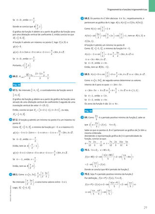 29
 Trigonometria e funções trigonométricas
29 Unidade 1 – NEMA11PR (20152608)
Se = 0
k , então
π
=
2
x .
Donde se conclui que
π
 
 
 
,1
2
B .
O gráfico da função h obtém-se a partir do gráfico da função seno
por uma dilatação vertical de coeficiente 3, então conclui-se que
[ ]
3, 3
h
D′ = − .
A função h admite um máximo no ponto C, logo ( )
,3
C x e
( )=3
g x .
( )
π
= ⇔ = ⇔ = ⇔ = + π ∈
3 3sin 3 sin 1 2 ,
2
g x x x x k k Z .
Se = 0
k , então
π
=
2
x .
Portanto, ,3
2
C
π
 
 
 
.
66.2.
( )
[ ]
3 1
2
2 2 2
B
ABC
BC y
A
π
− ×
× π
= = = .
Pág. 68
67.1. No intervalo [ ]
−π π
, , o contradomínio da função seno é
[ ]
−1, 1 .
O gráfico da função g obtém-se a partir do gráfico da função seno
através de uma dilatação vertical de coeficiente 2 seguida de uma
translação vertical de vetor ( )
=

0, 1
v .
Então, conclui-se que ( )
´ 1 2 1 , 1 2 1
g
D =  + × − + × 
  , ou seja,
[ ]
´ 1, 3
g
D = − .
67.2. A função g admite um mínimo no ponto A e um máximo no
ponto B.
Como [ ]
′ = −1, 3
g
D , o mínimo da função g é −1 e o máximo é 3.
( )
π
=
− ⇔ + =
− ⇔ =
− ⇔ = + π ∈
3
1 1 2sin 1 sin 1 2 ,
2
g x x x x k k Z .
Se = 0
k , então
2
x
π
= − .
Então, tem-se , 1
2
A
π
 
− −
 
 
.
( ) 3 1 2sin 3 sin 1 2 ,
2
g x x x x k k
π
= ⇔ + = ⇔ = ⇔ = + π ∈Z .
Se = −1
k , então
2
x
π
= .
Então, tem-se ,3
2
B
π
 
 
 
.
68.1. Como [ ]
, 5
x∈ π π ,
5
,
2 2 2
x π π
 
∈ 
 
.
No intervalo
5
,
2 2
π π
 
 
 
, o seno toma valores entre −1 e 1.
Logo, [ ]
1, 1
h
D′ = − .
68.2. Os pontos A e C têm abcissas π e 5π , respetivamente, e
pertencem ao gráfico de h, logo ( )
( )
,
A h
π π e ( )
( )
5 , 5
C h
π π .
Como ( ) sin 1
2
h
π
 
π
= =
 
 
e
( )
5
5 sin sin 2 sin 1
2 2 2
h
π π π
     
π
= = + π
= =
     
     
, tem-se ( )
, 1
A π e
( )
5 , 1
C π .
A função h admite um mínimo no ponto B.
Como [ ]
1, 1
h
D′ = − , o mínimo da função h é −1.
( )
3
1 sin 1 2 ,
2 2 2
x x
h x k k
π
 
=
− ⇔ =
− ⇔ = + π ∈ ⇔
 
 
Z
3 4 ,
x k k
⇔ = π+ π ∈Z .
Se = 0
k , então 3
x= π .
Então, tem-se ( )
3 , 1
B π − .
68.3. ( ) 0 sin 0 , 2 ,
2 2
x x
h x k k x k k
 
= ⇔ = ⇔ = π ∈ ⇔ = π ∈
 
 
Z Z .
Como [ ]
, 5
x∈ π π , de seguida vamos determinar os valores
inteiros de k para os quais 2 5
k
π  π π .
{ }
1 5
2 5 1, 2
2 2
k k k k k
π  π π ∧ ∈ ⇔   ∧ ∈ ⇔ ∈
Z Z .
Se = 1
k , então 2
x= π .
Se = 2
k , então 4
x= π .
Os zeros da função h são 2 e 4
π π .
Pág. 69
69. Como
2
3
π
é o período positivo mínimo da função f, sabe-se
que ( )
2
,
3
f
f x f x x D
π
 
+
= ∀ ∈
 
 
.
Sabe-se que os pontos A, B e C pertencem ao gráfico de f e têm a
mesma ordenada.
Atendendo à representação gráfica de f e à periodicidade da
função, conclui-se que:
7 2
12 3 12
a
π π π
= − =
− e
7 2 15 5
12 3 12 4
c
π π π π
= + = = .
70.1. , 40
f f
x D x D
∀ ∈ + ∈ .
( )
( )
40
40 2 sin 2 sin 8
5 5
x x
f x
 π +  π
 
+ = − = − + π =
   
   
 
( )
2 sin
5
x
f x
π
 
=
− =
 
 
.
Donde se conclui que 40 é período da função f.
70.2. Seja P o período positivo mínimo da função f.
Por definição, ( ) ( ), f
f x P f x x D
+= ∀ ∈ .
( ) ( )
( )
2 sin 2 sin
5 5
x P x
f x P f x
 π +  π
 
+ = ⇔ − = − ⇔
   
   
 
sin sin
5 5 5
x P x
π π π
   
⇔ + =
   
   
.
NEMA11PR
©
Porto
Editora
 