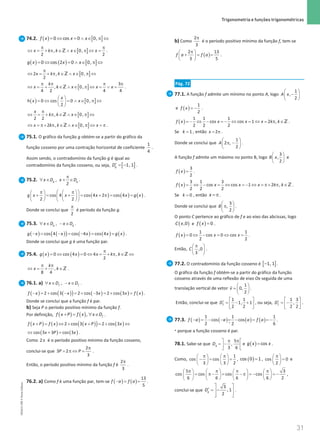 31
 Trigonometria e funções trigonométricas
31 Unidade 1 – NEMA11PR (20152608)
74.2. ( ) [ ]
0 cos 0 0,
f x x x
= ⇔ = ∧ ∈ π ⇔
[ ]
, 0,
2 2
x k k x x
π π
⇔ = + π ∈ ∧ ∈ π ⇔ =
Z .
( ) ( ) [ ]
0 cos 2 0 0,
g x x x
= ⇔ = ∧ ∈ π ⇔
[ ]
2 , 0,
2
x k k x
π
⇔ = + π ∈ ∧ ∈ π ⇔
Z
[ ]
3
, 0,
4 2 4 4
k
x k x x x
π π π π
⇔ = + ∈ ∧ ∈ π ⇔ = ∨ =
Z .
( ) [ ]
0 cos 0 0,
2
x
h x x
 
= ⇔ = ∧ ∈ π ⇔
 
 
[ ]
, 0,
2 2
x
k k x
π
⇔ = + π ∈ ∧ ∈ π ⇔
Z
[ ]
2 , 0,
x k k x x
⇔ =
π+ π ∈ ∧ ∈ π ⇔ =
π
Z .
75.1. O gráfico da função g obtém-se a partir do gráfico da
função cosseno por uma contração horizontal de coeficiente
1
4
.
Assim sendo, o contradomínio da função g é igual ao
contradomínio da função cosseno, ou seja, [ ]
1, 1
g
D′ = − .
75.2. ,
2
g g
x D x D
π
∀ ∈ + ∈ .
( ) ( ) ( )
cos 4 cos 4 2 cos 4
2 2
g x x x x g x
 
π π
   
+
= += + π
= =
 
   
   
 
.
Donde se conclui que
2
π
é período da função g.
75.3. ,
g g
x D x D
∀ ∈ − ∈ .
( ) ( )
( ) ( ) ( ) ( )
− = − = − = =
cos 4 cos 4 cos 4
g x x x x g x .
Donde se conclui que g é uma função par.
75.4. ( ) ( )
0 cos 4 0 4 ,
2
g x x x k k
π
= ⇔ = ⇔ = + π ∈ ⇔
Z
,
8 4
k
x k
π π
⇔ = + ∈Z .
76.1. a) ,
f f
x D x D
∀ ∈ − ∈ .
( ) ( )
( ) ( ) ( ) ( )
− = + − = + − = + =
2 cos 3 2 cos 3 2 cos 3
f x x x x f x .
Donde se conclui que a função f é par.
b) Seja P o período positivo mínimo da função f.
Por definição, ( ) ( ), f
f x P f x x D
+= ∀ ∈ .
( ) ( ) ( )
( ) ( )
2 cos 3 2 cos 3
f x P f x x P x
+ = ⇔ + + = + ⇔
( ) ( )
cos 3 3 cos 3
x P x
⇔ + = .
Como 2π é o período positivo mínimo da função cosseno,
conclui-se que
2
3 2
3
P P
π
= π ⇔ = .
Então, o período positivo mínimo da função f é
2
3
π
.
76.2. a) Como f é uma função par, tem-se ( ) ( )
− = =
13
5
f a f a .
b) Como
2
3
π
é o período positivo mínimo da função f, tem-se
( )
2 13
3 5
f a f a
π
 
+ = =
 
 
.
Pág. 72
77.1. A função f admite um mínimo no ponto A, logo
 
−
 
 
1
,
2
A x
e ( )
1
2
f x = − .
( )
1 1 1
cos cos 1 2 ,
2 2 2
f x x x x k k
=
− ⇔ − =
− ⇔ =⇔ = π ∈Z .
Se = 1
k , então 2
x= π .
Donde se conclui que
1
2 ,
2
A
 
π −
 
 
.
A função f admite um máximo no ponto B, logo
 
 
 
3
,
2
B x e
( )=
3
2
f x .
( )
3 1 3
cos cos 1 2 ,
2 2 2
f x x x x k k
= ⇔ − = ⇔ = − ⇔ = π+ π ∈Z .
Se = 0
k , então x = π .
Donde se conclui que
3
,
2
B
 
π
 
 
.
O ponto C pertence ao gráfico de f e ao eixo das abcissas, logo
( )
,0
C x e ( )= 0
f x .
( )= ⇔ − = ⇔ =
1 1
0 cos 0 cos
2 2
f x x x .
Então, ,0
3
C
π
 
 
 
.
77.2. O contradomínio da função cosseno é [ ]
1, 1
− .
O gráfico da função f obtém-se a partir do gráfico da função
cosseno através de uma reflexão de eixo Ox seguida de uma
translação vertical de vetor
 
=  
 
 1
0,
2
v .
Então, conclui-se que
1 1
1, 1
2 2
f
D
 
′ = − +
 
 
, ou seja,
1 3
,
2 2
f
D
 
′ = −
 
 
.
77.3. ( ) ( ) ( ) ( )
− =− − =− = =
−
*
1 1 1
cos cos
2 2 6
f a a a f a .
* porque a função cosseno é par.
78.1. Sabe-se que
5
,
3 6
g
D
π π
 
= −
 
 
e ( )=cos
g x x .
Como,
1
cos cos
3 3 2
π π
   
−= =
   
   
, ( )=
cos 0 1 , cos 0
2
π
 
=
 
 
e
5 3
cos cos cos cos
6 6 6 6 2
π π π π
       
= π− = − π = − = −
       
       
,
conclui-se que
3
, 1
2
g
D
 
′ = −
 
 
 
.
NEMA11PR
©
Porto
Editora
 