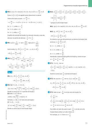 33
 Trigonometria e funções trigonométricas
33 Unidade 1 – NEMA11PR (20152608)
83.3. ( ) ( )
0 tan 2 0 2 , ,
2
k
f x x x k k x k
π
= ⇔ = ⇔ = π ∈ ⇔ = ∈
Z Z.
Como ] [
,
x∈ −π π , de seguida vamos determinar os valores
inteiros de k para os quais
2
kπ
−π   π .
{ }
2 2 1, 0,1
2
k
k k k k
π
−π   π ∧ ∈ ⇔ −   ∧ ∈ ⇔ ∈ −
Z Z .
Se = −1
k , então
2
x
π
= − .
Se = 0
k , então = 0
x .
Se = 1
k , então
2
x
π
= .
O gráfico da restrição da função f ao intervalo interseta o eixo das
abcissas nos pontos de abcissas , 0 e
2 2
π π
− .
84.1. ( )=
1
tan
g x
x
e =
sin
tan
cos
x
x
x
, logo ( )=
1
sin
cos
g x
x
x
.
Assim sendo,  : ,
2
g
D x x k x k k
π
 
= = + π ∨ = π ∈ =
 
 
R Z
 : ,
2
k
x x k
π
 
= = ∈
 
 
R Z .
84.2.
4 1 1
3 3
tan tan
3 3
g g
π π
   
+ = + =
    π π
   
    + π
   
   
1 1 2 2 2 3
3
3
tan tan tan
3 3 3
= + = ==
π π π
     
     
     
.
Pág. 76
85.1.  : ,
3 2
f
x
D x k k
π
 
= = + π ∈ =
 
 
R Z
3
 : 3 ,
2
x x k k
π
 
= = + π ∈
 
 
R Z .
85.2. a) , 3
f f
x D x D
∀ ∈ + π∈ .
( ) ( )
3
3 tan tan tan
3 3 3
x x x
f x f x
+ π
     
+ π
= = + π
= =
     
     
.
Donde se conclui que 3π é período da função f.
b) Sendo k∈Z , tem-se:
( ) ( )
3
3 tan tan 0
3
k
f k k
π
 
π
= = π
=
 
 
Portanto, 3 ,
x k k
= π ∈Z são zeros da função f.
c) ∀ ∈ − ∈
,
f f
x D x D .
( ) ( )
−
     
− = = − =
− =
−
     
     
tan tan tan
3 3 3
x x x
f x f x .
Donde se conclui que f é uma função ímpar.
85.3.
*
6 2 6 6 2 6 2
f f f f f f f
π π π π π π π
             
+ + − = + − = =
             
             
3
2
tan tan
3 6 3
π
 
  π
 
= = =
   
 
 
 
 
.
* porque f é uma função ímpar.
86.1. ( ) ( )
0 tan 4 0 4 , ,
4
k
g x x x k k x k
π
= ⇔ = ⇔ = π ∈ ⇔ = ∈
Z Z .
86.2.  : 4 ,
2
g
D x x k k
π
 
= = + π ∈ =
 
 
R Z
 : ,
8 4
k
x x k
π π
 
= =
+ ∈
 
 
R Z .
Os números reais que não pertencem ao domínio da função f são
da forma ,
8 4
k
x k
π π
=
+ ∈Z .
Se = −1
k , então
8
x
π
= − .
Se = 0
k , então
8
x
π
= .
Se = 1
k , então
3
8
x
π
= .
Atendendo à representação gráfica da função g, conclui-se que
3
, e
8 8 8
a b c
π π π
=
− = =
.
87.1. ∀ ∈ ,
f
x D tem-se:
( ) ( )
tan 3 tan 3 tan 3
3 3
f x x a x a x a
 
π π
   
+ = + += + π+= +=
 
   
   
 
( )
f x
= .
Donde se conclui que
3
π
é período da função f.
87.2. No caso de
2
a
π
= , tem-se ( ) tan 3
2
f x x
π
 
= +
 
 
.
{ }
 : 3 ,  : 3 ,
2 2
f
D x x k k x x k k
π π
 
= + = + π ∈ = =π ∈ =
 
 
R Z R Z
 : ,
3
k
x x k
π
 
= = ∈
 
 
R Z .
87.3. Sabe-se que
12
π
− é um dos zeros da função f se
0
12
f
π
 
− =
 
 
.
0 tan 3 0 tan 0
12 12 4
f a a
 
π π π
     
− = ⇔ − + = ⇔ − + = ⇔
 
     
     
 
, ,
4 4
a k k a k k
π π
⇔ − + = π ∈⇔ = + π ∈Z .
Para obter um valor de a para o qual
12
π
− é um dos zeros da
função f basta atribuir um valor inteiro a k.
Por exemplo, se = 0
k tem-se
4
a
π
= .
NEMA11PR-3
NEMA11PR
©
Porto
Editora
 