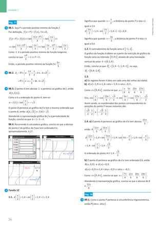 34
Unidade 1
34 Unidade 1 – NEMA11PR (20152608)
Pág. 77
88.1. Seja P o período positivo mínimo da função f.
Por definição, ( ) ( )
+
= ∀ ∈
, f
f x P f x x D .
( ) ( )
( )
tan tan
3 3
x P x
f x P f x
 π +  π
 
+ = ⇔ = ⇔
   
   
 
tan tan tan tan
3 3 3 3 3
x P x x P x
π + π π π π π
       
⇔ = ⇔ + =
       
       
.
Como π é o período positivo mínimo da função tangente,
conclui-se que 3
3
P
P
π
= π ⇔ = .
Então, o período positivo mínimo da função f é
2
3
π
.
88.2.  : ,
3 2
f
x
D x k k
π π
 
= = + π ∈ =
 
 
R Z
3
 : 3 ,
2
x x k k
 
= =
+ ∈
 
 
R Z .
88.3. O ponto A tem abcissa 1 e pertence ao gráfico de f, então
( )
( )
1, 1
A f .
Como a é a ordenada do ponto A, tem-se:
( )
1 tan
3
a f
π
 
= = =
 
 
3
= .
O ponto B pertence ao gráfico de f e tem a mesma ordenada que
o ponto A, então ( )
, 3
B b e ( )= 3
f b .
Atendendo à representação gráfica de f e à periodicidade da
função, conclui-se que = + =
1 3 4
b .
88.4. Recorrendo à calculadora gráfica, conclui-se que a abcissa
do ponto C do gráfico de f que tem ordenada 4 é,
aproximadamente, 4,27 .
Tarefa 12
1.1. 1,4 sin 1,4 1 2,4
2 2
d
π π
   
= + = + =
   
   
.
Significa que quando
2
x
π
= , a distância do ponto P à reta r é
igual a 2,4.
( )
3 3
1,4 sin 1,4 1 0,4
2 2
d
π π
   
= + = + − =
   
   
.
Significa que quando
3
2
x
π
= , a distância do ponto P à reta r é
igual a 0,4.
1.2. O contradomínio da função seno é [ ]
1, 1
− .
O gráfico da função d obtém-se a partir da restrição do gráfico da
função seno ao intervalo [ ]
0,4π através de uma translação
vertical de vetor ( )
=

0; 1,4
v .
Então, conclui-se que [ ]
1,4 1; 1,4 1
d
D′ = − + , ou seja,
[ ]
0,4; 2,4
d
D′ = .
1.3.
a) Os registos foram 4 (dois em cada uma das voltas da roleta).
b) ( )= ⇔ + = ⇔ =
1,9 1,4 sin 1,9 sin 0,5
d x x x .
Como [ ]
0,4
x∈ π , conclui-se que
5 13 17
, , ,
6 6 6 6
x
π π π π
 
∈ 
 
.
Ora,
13 3
cos cos
6 6 2
π π
   
= =
   
   
e
5 17 3
cos cos
6 6 2
π π
   
= = −
   
   
.
Assim sendo, as coordenadas dos pontos correspondentes às
posições do ponto P nesses instantes são:
 
 
 
 
3 1
,
2 2
e
 
−
 
 
 
3 1
,
2 2
.
1.4. a) O ponto A pertence ao gráfico de d e tem abcissa
11
3
π
,
então
11 11
,
3 3
A d
 
π π
 
 
 
 
 
.
11 11
1,4 sin 1,4 sin 4 1,4 sin
3 3 3 3
d
π π π π
       
= + = + π− = + − =
   
   
   
   
3
1,4 sin 1,4
3 2
π
 
=− =−
 
 
.
A ordenada do ponto A é −
3
1,4
2
.
b) O ponto B pertence ao gráfico de d e tem ordenada 0,9, então
( ) ( )=
; 0,9 e 0,9
B x d x .
( )= ⇔ + = ⇔ =
−
0,9 1,4 sin 0,9 sin 0,5
d x x x .
Como [ ]
0,4
x∈ π , conclui-se que
7 11 19 23
, , ,
6 6 6 6
x
π π π π
 
∈ 
 
.
Atendendo à representação gráfica, conclui-se que a abcissa de B
é
11
6
π
.
Pág. 78
89.1. Como o ponto P pertence à circunferência trigonométrica,
então ( )
α α
cos , sin
P .
NEMA11PR
©
Porto
Editora
 