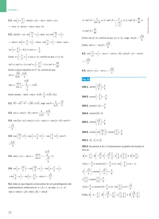 38
Unidade 1
38 Unidade 1 – NEMA11PR (20152608)
2.1. ( ) ( )
cos sin 3 sin sin
2
x x x x
π
 
+ − π+ = − − π+ =
 
 
( )
sin sin sin sin 0
x x x x
=
− − − =
− + =
.
2.2. ( ) ( )
7 3
tan 5 sin tan sin
2 2
x x x x
π π
   
π− + − = − + − =
   
   
tan sin tan sin tan cos
2 2
x x x x x x
π π
   
=
− + π+ − =
− − − =
− −
   
   
.
1
sin 0,2 cos
2 5
x x
π
 
+ =
− ⇔ =
−
 
 
.
Como ,
2
x
π
 
∈ − π
 
 
e 
cos 0
x , conclui-se que .
2 Q
x ∈ ° .
 
+ = ⇔ + − = ⇔ =
 
 
2
2 2 2 2
1 24
sin cos 1 sin 1 sin
5 25
x x x x .
Como o seno é positivo no 2.° Q., conclui-se que
= =
24 2 6
sin
25 5
x .
= = = −
−
2 6
sin 5
tan 2 6
1
cos
5
x
x
x
.
Assim sendo, − − = + = +
1
tan cos 2 6 2 6 0,2
5
x x .
3.1. = + = =
2 2
2 4 20 2 5
PC , logo θ
= =
2 5
cos
5
2 5
.
3.2. ( )
4 2 5
sin sin sin
5
2 5
= π−
= = =
α θ θ .
3.3. ( ) ( ) ( )
cos 3 cos cos cos cos
π+ = π+ = − = − π− = =
α α α θ θ
5
5
= .
3.4.
3
cos cos cos sin
2 2 2
π π π
     
+ = π+ + = − + = =
     
     
θ θ θ θ
2 5
5
= .
3.5. ( )
α
α α
α
− =
− =
− =
− =
−
2 5
sin 5
tan tan 2
cos 5
5
.
3.6.
3 3
sin sin sin
2 2 2
π π π
     
− =
− − =
− π+ − =
     
     
α α α
5
sin sin cos
2 2 5
π π
   
= − =
− − =
− =
−
   
   
α α α .
4.1. Sabe-se que ângulos consecutivos de um paralelogramo são
suplementares, então tem-se + =
π
α β , ou seja, = π−
α β .
( ) ( )
tan tan tan tan
= π−= −= −
α β β β .
2 2 2
2 2
1 1 49
1 tan 1 tan 1 tan
36
cos 6
7
+ = ⇔ + = ⇔ + = ⇔
 
−
 
 
β β β
β
2 13
tan
36
⇔ =
β .
Como β 
cos 0 , conclui-se que Q
.
2
∈ °
β . Logo, β = −
13
tan
6
.
Então, α β
=
− =
13
tan tan
6
.
4.2. ( ) ( )
cos sin sin sin sin
2
π
 
+ = − = − π− = − π = − =
 
 
α α β β β
13
7
= − .
4.3. ( )
13
sin sin
7
π+ = − = −
α α .
Pág. 85
104.1.
3
arcsin
2 3
  π
=
 
 
 
104.2.
1
arcsin
2 6
π
 
− =
−
 
 
104.3. ( )
arcsin 1
2
π
− =
−
104.4. ( )=
arcsin 0 0
104.5.
2
arcsin
2 4
  π
=
 
 
 
104.6.
5 1
arcsin sin arcsin
6 2 6
 
π π
   
= =
 
   
   
 
105.1. [ ]
1, 1
f
D = −
105.2. Os pontos A, B, C e D pertencem ao gráfico da função f e
tem-se:
,
2
A a
π
 
−
 
 
,
 
 
− −
 
 
 
 
 
 
2 2
,
2 2
B f ,
 
 
 
 
 
 
1 1
,
2 2
C f e ,
3
D d
π
 
 
 
.
( ) ( )
arcsin sin 1
2 2 2
f a a a a
π π π
 
=
− ⇔ =
− ⇔ = − ⇔ =
−
 
 
.
2 2
arcsin
2 2 4
f
    π
− = − =
−
   
   
   
.
1 1
arcsin
2 2 6
f
π
   
= =
   
   
.
( ) ( )
3
arcsin sin
3 3 3 2
f d d d d
π π π
 
= ⇔ = ⇔ = ⇔ =
 
 
.
Então, 1,
2
A
π
 
− −
 
 
,
2
,
2 4
B
 
π
− −
 
 
 
,
1
,
2 6
C
π
 
 
 
e
3
,
2 3
D
 
π
 
 
 
.
NEMA11PR
©
Porto
Editora
 