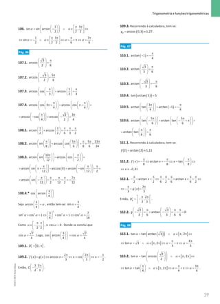 39
 Trigonometria e funções trigonométricas
39 Unidade 1 – NEMA11PR (20152608)
106.
1 3
sin sin arcsin ,
2 2 2
  π π
   
= − ∧ ∈ ⇔
 
   
   
 
α α
1 3 7
sin ,
2 2 2 6 6
π π π π
 
⇔ = − ∧ ∈ ⇔ = + π ⇔ =
 
 
α α α α .
Pág. 86
107.1.
3
arccos
2 6
  π
=
 
 
 
107.2.
3 5
arccos
2 6
  π
− =
 
 
 
107.3.
1
arccos cos arccos
3 2 3
 
π π
   
−
= =
 
   
   
 
107.4. arccos cos 3 arccos cos
4 4
   
π π
   
π+
= π+
=
   
   
   
   
2 3
arccos cos arccos
4 2 4
 
 
π π
 
= − = − =
 
 
   
 
   
108.1.
1 1
arcsin arccos
2 2 6 3 2
π π π
   
+ = + =
   
   
108.2.
5 5 23
arcsin sin arccos cos
8 6 8 6 24
   
π π π π π
   
+ = + =
   
   
   
   
108.3.
13
arcsin sin arccos cos
12 2
   
π π
   
− − =
   
   
   
   
( )
arcsin sin arccos 0 arcsin sin
12 12 2
   
π π π
   
= π+ − = − −
=
   
   
   
   
7
arcsin sin
12 2 12 2 12
 
π π π π π
 
= − − =
− − =
−
 
 
 
 
108.4.*
 
 
 
 
 
 
3
cos arcsin
4
Seja α
 
=
 
 
3
arcsin
4
, então tem-se: α =
3
sin
4
.
α α α α
 
+ =
⇔ + =
⇔ =
 
 
2
2 2 2 2
3 7
sin cos 1 cos 1 cos
4 16
.
Como ,
2 2
π π
 
∈ −
 
 
α , o α 
cos 0 . Donde se conclui que
α =
7
cos
4
. Logo,
 
 
 
 
 
 
3
cos arcsin
4
α
= =
7
cos
4
109.1. [ ]
0,
f
D′
= π .
109.2. ( ) ( )
2 2 1
arccos cos
3 3 2
f x g x x x x
π π
 
= ⇔ = ⇔ = ⇔ =
−
 
 
.
Então,
1 2
,
2 3
C
π
 
−
 
 
.
109.3. Recorrendo à calculadora, tem-se:
( )
arccos 0,3 1,27
B
y
= ≈ .
Pág. 87
110.1. ( )
arctan 1
4
π
− =
−
110.2.
3
arctan
3 6
  π
=
 
 
 
110.3.
3
arctan
3 6
  π
− =
−
 
 
 
110.4. ( )
( )=
tan arctan 5 5
110.5. ( )
3
arctan tan arctan 1
4 4
 
π π
 
= − =
−
 
 
 
 
110.6.
5 5
arctan tan arctan tan
6 6
   
π π
   
−
= − + π
=
   
   
   
   
arctan tan
6 6
 
π π
 
= =
 
 
 
 
111.1. Recorrendo à calculadora, tem-se:
( ) ( )
2 arctan 2 1,11
f
= ≈
111.2. ( ) arctan tan
8 8 8
f x x x
π π π
 
=
− ⇔ =
− ⇔ = − ⇔
 
 
0,41
x
⇔ ≈ −
112.1. arctan arctan
2 2 6 2 6 6 2
x x
π π π π π π π
−   ⇔ −  +  + ⇔
( )
2
3 3
g x
π π
⇔ −  
Então,
2
,
3 3
g
D
π π
 
′= −
 
 
.
112.2.
3 3
arctan 0
3 6 3 6 6
g
   
π π π
− =+ − =− =
   
   
   
Pág. 88
113.1. ( )
( ) [ ]
tan tan arctan 3 , 2
= ∧ ∈ π π ⇔
α α
[ ]
4
tan 3 , 2
3 3
π π
⇔ = ∧ ∈ π π ⇔ = + π ⇔ =
α α α α .
113.2. [ ]
2
tan tan arccos , 2
2
 
 
= ∧ ∈ π π ⇔
 
 
 
 
 
 
α α
[ ]
5
tan tan , 2
4 4 4
π π π
 
⇔ = ∧ ∈ π π ⇔ = + π ⇔ =
 
 
α α α α .
NEMA11PR
©
Porto
Editora
 
