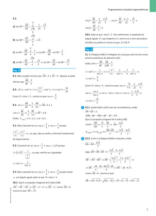 5
 Trigonometria e funções trigonométricas
5 Unidade 1 – NEMA11PR (20152608)
2.2.
a) °
= = = =
1 3
2
tan 30
3
3 3
2
a
AD
DC a
.
b) °
= = =
3
2
tan 60 3
2
a
DC
a
AD
.
c) °
= = =
1
2
sin 30
2
a
AD
a
AC
e °
= = °
=
1
cos 60 sin 30
2
AD
AC
.
d) °
= = =
3
3
2
sin 60
2
a
DC
a
AC
e °
= = °
=
3
cos 30 sin 60
2
DC
AC
.
Pág. 12
8.1. Não se pode concluir que = 3
AB e = 5
AC . Apenas se pode
afirmar que =
3
5
AB
AC
.
8.2. α α α α
 
+ =
⇔ + =
⇔ =
 
 
2
2 2 2 2
3 16
sin cos 1 cos 1 cos
5 25
.
Como α
 
0 cos 1 , conclui-se que α =
4
cos
5
.
8.3. α= ⇔ = ⇔ =
3
sin 2,1
5 3,5
AB AB
AB
AC
e
α = ⇔ = ⇔ =
4
cos 2,8
5 3,5
BC BC
BC
AC
.
Então, [ ]= + + =
3,5 2,1 2,8 8,4
ABC
P .
9.1. Não é possível ter-se α =
2
cos
3
e α =
1
sin
3
porque
   
+ ≠
   
   
2 2
1 2
1
3 3
, ou seja, não se verifica a fórmula fundamental
da trigonometria.
9.2. É possível ter-se α =
1
cos
3
e α =
tan 2 2 porque
( )
+ =
 
 
 
2
2
1
1 2 2
1
3
, ou seja, verifica-se a igualdade
α
α
+ =
2
2
1
1 tan
cos
.
9.3. Não é possível ter-se α =
3
cos
2
e α =
2
sin
3
porque sendo
α um ângulo agudo sabe-se que α
 
0 cos 1 .
10.1. Seja E a projeção ortogonal de D sobre [AB].
= + ⇔ = + ⇔ =
2 2 2 2 2
2 2
1 2 5
AD AE DE AD AD . Como  0
AD ,
conclui-se que = 5
AD .
2 2 5 6 5 5
sin , cos
5 5
5 5
DE AE
AD AD
−
= = = = = =
β β e
2
tan 2
1
DE
AE
= = =
β .
10.2. Sabe-se que tan 2
=
β . Para determinar a amplitude do
ângulo agudo β cuja tangente é 2, recorre-se a uma calculadora
científica ou gráfica e conclui-se que 63,4
≈ °
β .
Pág. 13
11. O triângulo [ABC] é retângulo em b porque está inscrito numa
semicircunferência de diâmetro [AC].
Então, α
= = =
1
tan
2
2
AB AB
BC AB
.
2
2
2 2 2
1 1 1 5 1
1 tan 1
2 4
cos cos cos
 
+ = ⇔ + = ⇔
= ⇔
 
 
α
α α α
2 4
cos
5
⇔ =
α .
Como α
 
0 cos 1 , conclui-se que α
= = =
4 2 2 5
cos
5 5
5
.
sin 1 2 5
tan sin tan cos sin
cos 2 5
= ⇔ = × ⇔ =
× ⇔
α
α α α α α
α
5
sin
5
⇔ =
α .
12.1. Sendo [OA] e [OC] raios da circunferência, então
= = 3
OA OC .
= °− = °− °
= °
ˆ ˆ
90 90 45 45
AOB POA .
Seja D a projeção ortogonal de A sobre [OB].
°
= ⇔ = ⇔ =
2 3 2
sin45
2 3 2
AD AD
AD
OA
.
[ ] [ ]
×
=
× =
× =
× =
3 2 9 2
2 2 3
2 2 2
OABC OAB
OB AD
A A .
12.2. Como o triângulo [AOD] é isósceles, então
= =
3 2
2
OD AD .
Logo,
−
= − =− =
3 2 6 3 2
3
2 2
BD OB OD .
2 2
2 2 2 2 3 2 6 3 2
2 2
AB AD BD AB
   
−
= + ⇔ = + ⇔
   
   
   
2 2
18 36 36 2 18
18 9 2
4 4
AB AB
− +
⇔ = + ⇔ = − .
Como  0
AB , conclui-se que
( )
= − = − = × − = −
18 9 2 9 2 2 9 2 2 3 2 2
AB .
NEMA11PR
©
Porto
Editora
 