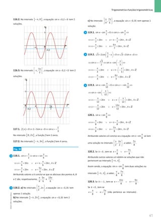 41
 Trigonometria e funções trigonométricas
41 Unidade 1 – NEMA11PR (20152608)
116.2. No intervalo ] ]
, 0
−π , a equação + =
sin 0,2 0
x tem 2
soluções.
116.3. No intervalo
5
,
2
π
 
π
 
 
, a equação + =
sin 0,2 0
x tem 2
soluções.
117.1. ( )= ⇔ + = ⇔ = −
1
0 1 3sin 0 sin
3
f x x x
No intervalo [ [
0, 2π , a função f tem 2 zeros.
117.2. No intervalo [ [
, 3
−π π , a função f tem 4 zeros.
Pág. 90
118.1.
1
sin sin sin
2 6
x x
π
=
⇔ = ⇔
2 2 ,
6 6
5
2 2 ,
6 6
x k x k k
x k x k k
π π
⇔ =+ π ∨ =
π− + π ∈
π π
⇔ = + π ∨ = + π ∈
Z
Z
Atribuindo valores a k conclui-se que as abcissas dos pontos A, B
e C são, respetivamente,
5 13
, e
6 6 6
π π π
.
118.2. a) No intervalo , 2
2
π
 
π
 
 
, a equação =
sin 0,35
x tem
apenas 1 solução.
b) No intervalo ] ]
, 2
−π π , a equação =
sin 0,35
x tem 2
soluções.
c) No intervalo
7
,
4 6
π π
 
 
 
, a equação =
sin 0,35
x tem apenas 1
solução.
119.1. sin sin 0 sin sin
7 7
x x
π π
− =
⇔ = ⇔
2 2 ,
7 7
6
2 2 ,
7 7
x k x k k
x k x k k
π π
⇔ =+ π ∨ =
π − + π ∈
π π
⇔ = + π ∨ = + π ∈
Z
Z
119.2. 3 2cos 0 3 2sin 0
2
x x
π
 
+ − = ⇔ + = ⇔
 
 
3
sin sin sin
2 3
x x
π
 
⇔ =
− ⇔ =− ⇔
 
 
2 2 ,
3 3
4
2 2 ,
3 3
x k x k k
x k x k k
π π
 
⇔ = − + π ∨ = π− − + π ∈
 
 
π π
⇔ =
− + π ∨ = + π ∈
Z
Z
119.3. sin sin 0 sin sin
12 12
x x
π π
+ =
⇔ =
− ⇔
sin sin
12
x
π
 
⇔ = − ⇔
 
 
2 2 ,
12 12
13
2 2 ,
12 12
x k x k k
x k x k k
π π
 
⇔ =
− + π ∨ =
π− − + π ∈
 
 
π π
⇔ =
− + π ∨ = + π ∈
Z
Z
120.1. sin sin
8
x
π
= ⇔
2 2 ,
8 8
x k x k k
π π
⇔ =+ π ∨ =
π− + π ∈Z
7
2 2 ,
8 8
x k x k k
π π
⇔ = + π ∨ = + π ∈Z
Atribuindo valores a k conclui-se a equação sin sin
8
x
π
= só tem
uma solução no intervalo
3
,
2 2
π π
 
 
 
, a saber,
7
8
π
.
120.2. Se = 0
k , tem-se
7
8 8
x x
π π
= ∨ = .
Atribuindo outros valores a k obtêm-se soluções que não
pertencem ao intervalo [ ]
,
−π π .
Assim sendo, a equação sin sin
8
x
π
= tem duas soluções no
intervalo [ ]
,
−π π , a saber,
8
π
e
7
8
π
.
120.3. Se = −1
k , tem-se
15 9
8 8
x x
π π
=
− ∨ =
− .
Se = 0
k , tem-se
7
(não pertence ao intervalo)
8 8
x x
π π
= ∨ = .
NEMA11PR
©
Porto
Editora
 