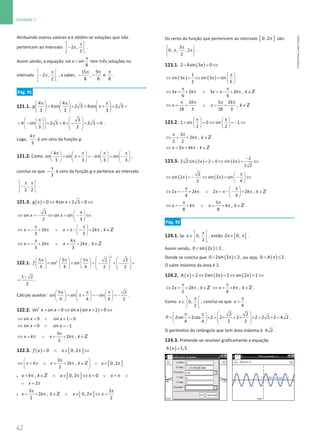 42
Unidade 1
42 Unidade 1 – NEMA11PR (20152608)
Atribuindo outros valores a k obtêm-se soluções que não
pertencem ao intervalo 2 ,
2
π
 
− π
 
 
.
Assim sendo, a equação sin sin
8
x
π
= tem três soluções no
intervalo 2 ,
2
π
 
− π
 
 
, a saber,
15 9
, e
8 8 8
π π π
− − .
Pág. 91
121.1.
4 4
4sin 2 3 4sin 2 3
3 3 3
g
π π π
     
= + = π+ + =
     
     
3
4 sin 2 3 4 2 3 0
3 2
 
 
π
 
= − + = × − + =
 
 
   
 
   
.
Logo,
4
3
π
é um zero da função g.
121.2. Como
4
sin sin sin sin
3 3 3 3
π π π π
       
= π+ = − = −
       
       
,
conclui-se que
3
π
− é zero da função g e pertence ao intervalo
,
2 2
π π
 
−
 
 
.
121.3. ( )=
⇔ + =
⇔
0 4sin 2 3 0
g x x
3
sin sin sin
2 3
x x
π
 
⇔ =
− ⇔ =− ⇔
 
 
2 2 ,
3 3
x k x k k
π π
 
⇔ = − + π ∨ = π− − + π ∈
 
 
Z
4
2 2 ,
3 3
x k x k k
π π
⇔ =
− + π ∨ = + π ∈Z
122.1.
2
2
5 5 5 2 2
sin sin
4 4 4 2 2
f
   
π π π
     
= + = − + − =
   
         
         
1 2
2
−
= .
Cálculo auxiliar:
5 2
sin sin sin
4 4 4 2
π π π
     
= π+ = − = −
     
     
.
122.2. ( )
+ = ⇔ + = ⇔
2
sin sin 0 sin sin 1 0
x x x x
⇔ = ∨ + =
sin 0 sin 1 0
x x
⇔ =
∨ =
−
sin 0 sin 1
x x
3
2 ,
2
x k x k k
π
⇔ = π ∨ = + π ∈Z
122.3. ( ) [ ]
0 0, 2
f x x
= ∧ ∈ π ⇔
[ ]
3
2 , 0,2
2
x k x k k x
π
 
⇔ = π ∨ = + π ∈ ∧ ∈ π
 
 
Z
• [ ]
, 0, 2 0
x k k x x x
= π ∈ ∧ ∈ π ⇔ = ∨ =
π ∨
Z
2
x
∨ =
π
• [ ]
3 3
2 , 0, 2
2 2
x k k x x
π π
= + π ∈ ∧ ∈ π ⇔ =
Z
Os zeros da função que pertencem ao intervalo [ ]
0, 2π são:
3
0, , , 2
2
π
 
π π
 
 
.
123.1. ( )
− =
⇔
2 4sin 3 0
x
( ) ( )
1
sin 3 sin 3 sin
2 6
x x
π
 
⇔ =
⇔ =
 
 
3 2 3 2 ,
6 6
x k x k k
π π
⇔ = + π ∨ = π− + π ∈Z
2 5 2
,
18 3 18 3
k k
x x k
π π π π
⇔ = + ∨ = + ∈Z
123.2.    
+ = ⇔ =
− ⇔
   
   
1 sin 0 sin 1
2 2
x x
3
2 ,
2 2
x
k k
π
⇔ = + π ∈Z
3 4 ,
x k k
⇔ = π+ π ∈Z
123.3. ( ) ( )
−
+ = ⇔ = ⇔
2
2 2 sin 2 2 0 sin 2
2 2
x x
( ) ( )
2
sin 2 sin 2 sin
2 4
x x
π
 
⇔ =
− ⇔ = − ⇔
 
 
2 2 2 2 ,
4 4
x k x k k
π π
 
⇔ =
− + π ∨ =
π− − + π ∈
 
 
Z
5
,
8 8
x k x k k
π π
⇔ =
− + π ∨ = + π ∈Z .
Pág. 92
124.1. Se 0,
2
x
π
 
∈ 
 
, então ] [
2 0,
x∈ π .
Assim sendo, ( )
 ≤
0 sin 2 1
x .
Donde se conclui que ( )
 ≤
0 2sin 2 2
x , ou seja, ( )
 ≤
0 2
A x .
O valor máximo da área é 2.
124.2. ( ) ( ) ( )
=
⇔ =
⇔ =
⇔
2 2sin 2 2 sin 2 1
A x x x
2 2 ,
2
x k k
π
⇔ = + π ∈Z ,
4
x k k
π
⇔ = + π ∈Z .
Como 0,
2
x
π
 
∈ 
 
, conclui-se que
4
x
π
= .
2 2
2sin 2cos 2 2 2 2 2 2 2 4 2
4 4 2 2
P
 
π π
 
= + × = × + × × = × =
 
   
   
.
O perímetro do retângulo que tem área máxima é 4 2 .
124.3. Pretende-se resolver graficamente a equação
( )=1,5
A x .
NEMA11PR
©
Porto
Editora
 