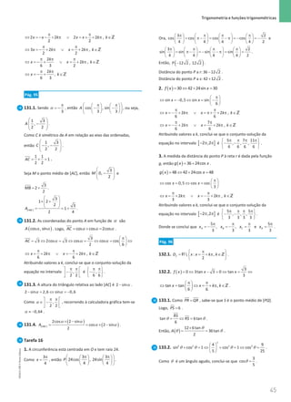 45
 Trigonometria e funções trigonométricas
45 Unidade 1 – NEMA11PR (20152608)
2 2 2 2 ,
2 2
x x k x x k k
π π
⇔ =
− − + π ∨ =+ + π ∈Z
3 2 2 ,
2 2
x k x k k
π π
⇔ =
− + π ∨ = + π ∈Z
2
2 ,
6 3 2
k
x x k k
π π π
⇔ =
− + ∨ = + π ∈Z
2
,
6 3
k
x k
π π
⇔ =
− + ∈Z
Pág. 95
131.1. Sendo
3
π
= −
α , então cos , sin
3 3
A
 
π π
   
− −
 
   
   
 
, ou seja,
 
−
 
 
 
1 3
,
2 2
A .
Como C é simétrico de A em relação ao eixo das ordenadas,
então
 
− −
 
 
 
1 3
,
2 2
C .
= + =
1 1
1
2 2
AC .
Seja M o ponto médio de [AC], então
 
−
 
 
 
3
0,
2
M e
= +
3
2
2
MB .
 
× +
 
 
 
= = +
[ ]
3
1 2
2 3
1
2 4
ABC
A .
131.2. As coordenadas do ponto A em função de α são
( )
α α
cos , sin
A . Logo, α α α
= + =
cos cos 2cos
AC .
3
3 2cos 3 cos cos cos
2 6
AC
π
 
= ⇔ = ⇔ = ⇔ = ⇔
 
 
α α α
2 2 ,
6 6
x k x k k
π π
⇔ =+ π ∨ =
− + π ∈Z
Atribuindo valores a k, conclui-se que o conjunto-solução da
equação no intervalo ,
2 2
π π
 
−
 
 
é ,
6 6
π π
 
−
 
 
.
131.3. A altura do triângulo relativa ao lado [AC] é α
−
2 sin .
α α
− =
⇔ =
−
2 sin 2,6 sin 0,6
Como ,
2 2
π π
 
∈ −
 
 
α , recorrendo à calculadora gráfica tem-se
α ≈ −0,64 .
131.4.
( )
( )
α α
α α
× −
= = × −
[ ]
2cos 2 sin
cos 2 sin
2
ABC
A .
Tarefa 16
1. A circunferência está centrada em O e tem raio 24.
Como
3
4
x
π
= , então
3 3
24cos , 24sin
4 4
P
 
π π
   
 
   
   
 
.
Ora,
3 2
cos cos cos cos
4 4 4 4 2
π π π π
       
= π − = − π = − = −
       
       
e
3 2
sin sin sin sin
4 4 4 4 2
π π π π
       
= π − = − − π = =
       
       
.
Então, ( )
12 2 , 12 2
P − .
Distância do ponto P a r: −
36 12 2 .
Distância do ponto P a s: +
42 12 2 .
2. ( )= ⇔ + =
30 42 24sin 30
f x x
sin 0,5 sin sin
6
x x
π
 
⇔ =
− ⇔ =−
 
 
2 2 ,
6 6
x k x k k
π π
⇔ = − + π ∨ = π+ + π ∈Z
7
2 2 ,
6 6
x k x k k
π π
⇔ =
− + π ∨ = + π ∈Z
Atribuindo valores a k, conclui-se que o conjunto-solução da
equação no intervalo [ ]
2 ,2
− π π é
5 7 11
, , ,
6 6 6 6
π π π π
 
− −
 
 
.
3. A medida da distância do ponto P à reta r é dada pela função
g, então ( )
= +
36 24cos
g x x .
( )= ⇔ + =
48 42 24cos 48
g x x
cos 0,5 cos cos
3
x x
π
 
⇔ = ⇔ =  
 
2 2 ,
3 3
x k x k k
π π
⇔ =+ π ∨ =
− + π ∈Z
Atribuindo valores a k, conclui-se que o conjunto-solução da
equação no intervalo [ ]
2 ,2
− π π é
5 5
, , ,
3 3 3 3
π π π π
 
− −
 
 
.
Donde se conclui que
5 5
, , e
3 3 3 3
A B C D
x x x x
π π π π
=
− =
− = =
.
Pág. 96
132.1.  : ,
2
f
D x x k k
π
 
= = + π ∈
 
 
R Z .
132.2. ( )
3
0 3tan 3 0 tan
3
f x x x
= ⇔ − = ⇔ = ⇔
tan tan ,
6 6
x x k k
π π
 
⇔ = ⇔ = + π ∈
 
 
Z .
133.1. Como =
PR QR , sabe-se que S é o ponto médio de [PQ].
Logo, =6
PS .
θ θ
= ⇔ =
tan 6tan
6
RS
RS .
Então, ( )
θ
θ θ
×
= =
12 6tan
36tan
2
A .
133.2. θ θ θ θ
 
+ =
⇔ + =
⇔ =
 
 
2
2 2 2 2
4 9
sin cos 1 cos 1 cos
5 25
.
Como θ é um ângulo agudo, conclui-se que θ =
3
cos
5
.
NEMA11PR
©
Porto
Editora
 