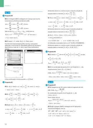 54
Unidade 1
54 Unidade 1 – NEMA11PR (20152608)
Pág. 106
Proposta 64
64.1. O triângulo [ABC] é retângulo em C porque está inscrito
numa semicircunferência de diâmetro [AB].
α α α
= ⇔ = ⇔ =
sin sin 2 sin
2
AC AC
AC r
r
AB
.
α α α
= ⇔ = ⇔ =
cos cos 2 cos
2
BC BC
BC r
r
AB
.
Sabe-se que sombreada círculo [ ]
ABC
A A A
= − , então tem-se:
( ) 2 2 2
2 sin 2 cos
2 sin cos
2
r r
A r r r
α α
α α α
×
= π× − = π − =
( )
2
2sin cos
r α α
= π− .
64.2. Sendo =1
r , então ( ) 2sin cos
A α α α
= π− .
Fazendo uma representação gráfico da área, numa janela
adequada, e recorrendo às capacidades gráficas da calculadora
determina-se o valor de α para o qual a área sombreada é
mínima.
A área sombreada é mínima quando 0,79 rad
≈
α .
Proposta 65
65.1. ( ) ( ) ( ) ( )
3sin cos 3 sin sin
2
A x x x x x
π
 
= π+ − + = − − − =
 
 
3sin sin 2sin
x x x
=
− + =
− .
65.2.
3 3
2sin 2sin 2sin
4 4 4 4
A
π π π π
       
= − = − π− = − π =
       
       
2
2 sin 2 2
4 2
 
 
π
 
= − = × − =
−
 
 
   
 
   
.
65.3. a) ( )
3
3 2sin 3 sin
2
A x x x
= ⇔ − = ⇔ = − ⇔
sin sin
3
x
π
 
⇔ = −
 
 
2 2 ,
3 3
x k x k k
π π
⇔ = − + π ∨ = π+ + π ∈Z
4
2 2 ,
3 3
x k x k k
π π
⇔ =
− + π ∨ = + π ∈Z .
Atribuindo valores a k, conclui-se que o conjunto-solução da
equação dada no intervalo [ ]
, 3
π π é
4 5
,
3 3
π π
 
 
 
.
b) ( ) 2sin 2sin 2sin sin sin
5 5 5
A x x x
π π π
     
= ⇔ − = ⇔ = − ⇔
     
     
sin sin
5
x
π
 
⇔ = −
 
 
2 2 ,
5 5
x k x k k
π π
⇔ =
− + π ∨ =
π+ + π ∈Z
6
2 2 ,
5 5
x k x k k
π π
⇔ =
− + π ∨ = + π ∈Z .
Atribuindo valores a k, conclui-se que o conjunto-solução da
equação dada no intervalo [ ]
,3
π π é
6 9
,
5 5
π π
 
 
 
.
c) ( ) 0,5 2sin 0,5 sin 0,25
A x x x
=
− ⇔ − =
− ⇔ = ⇔
( )
( )
1
sin sin 0,2527
x
⇔ ≈ ⇔
0,2527 2 0,2527 2 ,
x k x k k
⇔ ≈ + π ∨ ≈ π− + π ∈Z
(1) Utilizando a calculadora tem-se ( )
−
≈
1
sin 0,25 0.2526802551 .
Atribuindo valores a k, conclui-se que o conjunto-solução da
equação dada no intervalo [ ]
, 3
π π é { }
6,54; 9,17 .
Proposta 66
66.1. Sendo
3
α
π
= , tem-se cos , 0
3
B
π
 
 
 
e 1, tan
3
C
π
 
 
 
, ou seja,
1
, 0
2
B
 
 
 
e ( )
1, 3
C .
+ +
= × = × =
[ABCD]
2 1 3 3
3
2 2 2
CD AB
A CE .
66.2. As coordenadas dos pontos B e C, em função de α , são,
respetivamente, ( )
α
cos , 0 e ( )
α
1, tan .
Então, ( ) ( )
2 2cos
tan 1 cos tan
2
A
α
α α α α
+
= × =+ × =
sin
tan cos tan tan cos tan sin
cos
α
α α α α α α α
α
= + = + × = + .
Pág. 107
Proposta 67
67.1. Designemos por M o ponto médio do segmento de reta
[AB]. Então, [ ]
2
ABP
AB MP
A
×
= .
As coordenadas do ponto A, em função de α , são
( )
α α
cos , sin .
Assim sendo, tem-se:
( )
( )
( )
2sin 2 cos
sin 2 cos
2
A
α α
α α α
× −
= = × − =
2sin sin cos
α α α
= − .
67.2. a) O triângulo [AMP] é retângulo em M. Aplicando o
Teorema de Pitágoras, tem-se:
( )
2 2 2 2
2 2
sin 2 cos
AP AM MP d α α
= + ⇔ = + − ⇔
2 2 2
sin 4 4cos cos
d α α α
⇔ = + − + ⇔
α α
⇔ =+ − ⇔ = −
2 2
1 4 4cos 5 4cos
d d .
NEMA11PR
©
Porto
Editora
 
