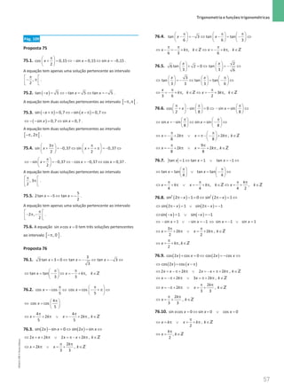 57
 Trigonometria e funções trigonométricas
57 Unidade 1 – NEMA11PR (20152608)
Pág. 109
Proposta 75
75.1. cos 0,15 sin 0,15 sin 0,15
2
x x x
π
 
+ = ⇔ − = ⇔ = −
 
 
.
A equação tem apenas uma solução pertencente ao intervalo
,
2
π
 
− π
 
 
.
75.2. ( )
− = ⇔ − = ⇔ = −
tan 5 tan 5 tan 5
x x x .
A equação tem duas soluções pertencentes ao intervalo [ [
,
−π π .
75.3. ( ) ( )
sin 0,7 sin 0,7
x x
− +π
= ⇔ − −π
= ⇔
( )
sin 0,7 sin 0,7
x x
⇔ − − = ⇔ = .
A equação tem duas soluções pertencentes ao intervalo
[ [
, 2
−π π .
75.4.
3
sin 0,37 sin 0,37
2 2
x x
π π
   
+ =
− ⇔ + + π =
− ⇔
   
   
sin 0,37 cos 0,37 cos 0,37
2
x x x
π
 
⇔ − + = − ⇔ − = − ⇔ =
 
 
.
A equação tem duas soluções pertencentes ao intervalo
, 3
2
π
 
π
 
 
.
75.5. =
− ⇔ =
−
5
2tan 5 tan
2
x x .
A equação tem apenas uma solução pertencente ao intervalo
2 ,
2
π
 
− π −
 
 
.
75.6. A equação =
sin cos 0
x x tem três soluções pertencentes
ao intervalo [ ]
, 0
−π .
Proposta 76
76.1.
3
3 tan 3 0 tan tan 3
3
x x x
+ =
⇔ =
− ⇔ =
− ⇔
tan tan ,
3 3
x x k k
π π
 
⇔ = − ⇔ =
− + π ∈
 
 
Z
76.2. cos cos cos cos
5 5
x x
π π
 
= − ⇔ = − + π ⇔
 
 
4
cos cos
5
x
π
 
⇔ =
 
 
4 4
2 2 ,
5 5
x k x k k
π π
⇔ = + π ∨ =
− + π ∈Z
76.3. ( ) ( )
sin 2 sin 0 sin 2 sin
x x x x
− =
⇔ = ⇔
2 2 2 2 ,
x x k x x k k
⇔ =+ π ∨ =
π− + π ∈Z
2
2 ,
3 3
k
x k x k
π π
⇔ = π ∨ = + ∈Z
76.4. tan 3 tan tan
6 6 3
x x
π π π
     
− =
− ⇔ − = − ⇔
     
     
, ,
6 3 6
x k k x k k
π π π
⇔ − =
− + π ∈ ⇔ =
− + π ∈
Z Z
76.5.
2
6 tan 2 0 tan
3 3 6
x x
   
+ =
⇔ =
− ⇔
   
   
3
tan tan tan
3 3 3 6
x x π
     
⇔ =
− ⇔ = − ⇔
     
     
, 3 ,
3 6 2
x
k k x k k
π π
⇔ =
− + π ∈ ⇔ =
− + π ∈
Z Z
76.6. cos sin 0 sin sin
2 8 8
x x
π π π
     
+ − = ⇔ − = ⇔
     
     
sin sin sin sin
8 8
x x
π π
   
⇔ =
− ⇔ =− ⇔
   
   
2 2 ,
8 8
x k x k k
π π
 
⇔ = − + π ∨ = π− − + π ∈
 
 
Z
9
2 2 ,
8 8
x k x k k
π π
⇔ =
− + π ∨ = + π ∈Z
76.7. tan 1 tan 1 tan 1
x x x
= ⇔ = ∨ =
− ⇔
tan tan tan tan
4 4
x x
π π
   
⇔ = ∨ = − ⇔
   
   
, ,
4 4 4 2
k
x k x k k x k
π π π π
⇔ = + π ∨ = − + π ∈ ⇔ = + ∈
Z Z
76.8. ( ) ( )
2 2
sin 2 1 0 sin 2 1
x x
π− − = ⇔ π− = ⇔
( ) ( )
sin 2 1 sin 2 1
x x
⇔ π− = ∨ π− = −
( ) ( )
sin 1 sin 1
x x
⇔ − = ∨ − =
−
sin 1 sin 1 sin 1 sin 1
x x x x
⇔ − =
∨ − =
− ⇔ =
− ∨ =
3
2 2 ,
2 2
x k x k k
π π
⇔ = + π ∨ = + π ∈Z
,
2
x k k
π
⇔ = + π ∈Z
76.9. ( ) ( )
cos 2 cos 0 cos 2 cos
x x x x
+ =
⇔ =
− ⇔
( ) ( )
cos 2 cos
x x
⇔ = − π
2 2 2 2 ,
x x k x x k k
⇔ = − π+ π ∨ = − + π+ π ∈Z
2 3 2 ,
x k x k k
⇔ = −π+ π ∨ = π+ π ∈Z
2
2 ,
3 3
k
x k x k
π π
⇔ = −π + π ∨ = + ∈Z
2
,
3 3
k
x k
π π
⇔ = + ∈Z
76.10. =
⇔ = ∨ =
sin cos 0 sin 0 cos 0
x x x x
,
2
x k x k k
π
⇔ = π ∨ = + π ∈Z
,
2
k
x k
π
⇔= ∈Z
NEMA11PR
©
Porto
Editora
 