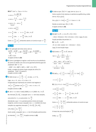 61
 Trigonometria e funções trigonométricas
61 Unidade 1 – NEMA11PR (20152608)
83.5.* 2
2sin 7sin 3 0
x x
− + = ⇔
± −
⇔ =
7 49 24
sin
4
x
+ −
⇔ = ∨ =
7 5 7 5
sin sin
4 4
x x
⇔ =∨ =




impossível
1
sin 3 sin
2
x x
sin sin
6
x
π
 
⇔ =
 
 
2 2 ,
6 6
x k x k k
π π
⇔ = + π ∨ = π− + π ∈Z
5
2 2 ,
6 6
x k x k k
π π
⇔ = + π ∨ = + π ∈Z
Como , 2
2
x
π
 
∈ π
 
 
, atribuindo valores a k conclui-se que
5
6
x
π
= .
Pág. 114
1. Por aplicação da lei dos senos, tem-se:
sin 70 sin 30 4sin 70 4 0,9397
4 sin 30 0,5
BC BC
BC
° ° ° ×
= ⇔ = ⇔ = ⇔
°
7,52
BC
⇔ ≈ .
A opção correta é a (D).
2. Como o pentágono é regular e está inscrito na circunferência
de centro O, divide-a em cinco arcos geometricamente iguais de
amplitude 360 : 5 72
° = ° .
( )
− ° = × − ° − °
1224 3 360 144 e ( )
− °= × − °
144 2 72 .
Então, a imagem do ponto A pela rotação de centro O e
amplitude − °
1224 é o ponto D.
A opção correta é a (C).
3. Sabe-se que
3
,
2
π
 
∈ − − π
 
 
α , ou seja, 2 Q.
.
α ∈ ° .
Logo, α 
sin 0 , α 
cos 0 e α 
tan 0 .
A expressão que representa um número real negativo é
cos
2
π
 
+
 
 
α porque cos sin
2
π
 
+ =
−
 
 
α α e α 
sin 0 .
A opção correta é a (B).
4. ( )
tan tan tan 1,2626 1,2626 ,
x x x k k
= π ⇔ ≈ ⇔ ≈ + π ∈Z .
No intervalo [ [
0,2π , a equação tan x = π tem duas soluções,
uma entre 0 e π , e a outra entre π e
3
2
π
.
Atendendo a que π é o período positivo mínimo da função
tangente, conclui-se que a equação tan x = π também tem duas
soluções nos seguintes intervalos: [ [
2 , 0
− π , [ [
2 , 4
π π ,
[ [
4 , 6
π π e
15
6 ,
2
π
 
π
 
 
.
Assim sendo, a equação tan x = π tem 10 soluções pertencentes
ao intervalo
15
2 ,
2
π
 
− π
 
 
. A opção correta é a (A).
5. Sabe-se que ( )=
f a k . Logo, tem-se =
cos a k .
Como o ponto A tem abcissa a e pertence ao gráfico de g, então
tem-se ( )
( )
,
A a g a .
Ora, ( ) 1 2sin 1 2cos 1 2
2
g a a a k
π
 
=− + =− =−
 
 
.
Donde se conclui que ( )
−
,1 2
A a k .
A opção correta é a (B).
Pág. 115
1.1. a) , 2
x x
∀ ∈ + π∈
R R e ( )
2
f x + π =
( ) ( ) ( )
sin 2 cos 2 sin cos
x x x x f x
= + π + π
= = . Logo, f é uma
função periódica de período 2π .
b) ,
x x
∀ ∈ − ∈
R R .
( ) ( ) ( ) ( )
− = − − =
− =
−
sin cos sin cos
f x x x x x f x .
Logo, f é uma função ímpar.
1.2. Sendo ,
2
k
x k
π
≠ ∈Z , tem-se:
sin
1 1
tan
sin
tan cos
cos
x
x
x
x x
x
+ = + =
2 2
sin cos sin cos
cos sin sin cos
x x x x
x x x x
+
= + = =
( )
1 1
sin cos
x x f x
= =
2.1. a) 2
1 2sin 1 2sin
2 3 6
A
y f
π
 
−
 
π π
   
= − =− =− − =
 
   
   
 
 
 
1
1 2 2
2
 
= − × − =
 
 
b) ( )
1
0 1 2sin 0 sin
3 3 2
x x
f x
   
= ⇔ − = ⇔ = ⇔
   
   
sin sin
3 6
x π
   
⇔ =
   
   
2 2 ,
3 6 3 6
x x
k k k
π π
⇔ =+ π ∨ =
π− + π ∈Z
5
6 6 ,
2 2
x k x k k
π π
⇔ = + π ∨ = + π ∈Z
Como
7 9
,
2 2
x
π π
 
∈ −
 
 
, atribuindo valores a k conclui-se que
7 5
, ,
2 2 2
x
π π π
 
∈ −
 
 
.
O maior dos zeros da função f é
5
2
π
.
Então,
5
2
B
x
π
= .
NEMA11PR
©
Porto
Editora
 