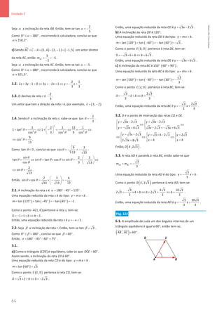 64
Unidade 2
64 Unidade 2 – NEMA11PR (20152608)
Seja α a inclinação da reta AB. Então, tem-se
2
tan
5
α = − .
Como 0 180
α
° ≤  ° , recorrendo à calculadora, conclui-se que
158,2
α ≈ ° .
c) Sendo ( ) ( ) ( )
1, 4 2, 1 1, 5
AC C A
= − = − − = −


um vetor diretor
da reta AC, então
5
5
1
AC
m = = −
−
.
Seja α a inclinação da reta AC. Então, tem-se tan 5
α = − .
Como 0 180
α
° ≤  ° , recorrendo à calculadora, conclui-se que
101,3
α ≈ ° .
1.2.
2 1
2 3 1 0 3 2 1
3 3
x y y x y x
+ − = ⇔ =
− + ⇔ =
− + .
1.3. O declive da reta r é
2
3
− .
Um vetor que tem a direção da reta r é, por exemplo, ( )
3, 2
v
= −

.
1.4. Sendoθ a inclinação da reta r, sabe-se que
2
tan
3
θ = − .
2
2
2 2 2
1 2 1 13 1
1 tan 1
cos 3 cos 9 cos
θ
θ θ θ
 
+ = ⇔ + −= ⇔
= ⇔
 
 
2 9
cos
13
θ
⇔ =
.
Como tan 0
θ  , conclui-se que
9 3
cos
13 13
θ =
− =
− .
sin 2 3
tan sin tan cos sin
cos 3 13
θ
θ θ θ θ θ
θ
 
= ⇔ = × ⇔ =− × − ⇔
 
 
2
sin
13
θ
⇔ =.
Então,
2 3 6
sin cos
13
13 13
θ θ
 
× = × − =
−
 
 
.
2.1. A inclinação da reta s é 180 45 135
α
= °− °
= ° .
Uma equação reduzida da reta s é do tipo: y mx b
= + .
( ) ( ) ( )
tan 135 tan 45 tan 45 1
m= ° = − ° =− ° =− .
Como o ponto ( )
1, 0
A pertence à reta s, tem-se:
0 1 1 1
b b
=− × + ⇔ = .
Então, uma equação reduzida da reta s é 1
y x
=
− + .
2.2. Seja β a inclinação da reta r. Então, tem-se tan 3
β = .
Como 0 180
β
° ≤  ° , conclui-se que 60
β
= ° .
Então, 180 45 60 75
α = ° − °− ° = ° .
3.1.
a) Como o triângulo [CDE] é equilátero, sabe-se que ˆ 60
DCE
= ° .
Assim sendo, a inclinação da reta CD é 60°.
Uma equação reduzida da reta CD é do tipo: y mx b
= + .
( )
tan 60 3
m
= °
=
Como o ponto ( )
2, 0
C pertence à reta CD, tem-se:
0 3 2 2 3
b b
= × + ⇔ =
− .
Então, uma equação reduzida da reta CD é 3 2 3
y x
= − .
b) A inclinação da reta DE é 120°.
Uma equação reduzida da reta DE é do tipo: y mx b
= + .
( ) ( ) ( )
tan 120 tan 60 tan 60 3
m= ° = − ° =− ° =− .
Como o ponto ( )
6, 0
E pertence à reta DE, tem-se:
0 3 6 6 3
b b
=
− × + ⇔ = .
Então, uma equação reduzida da reta DE é 3 6 3
y x
=
− + .
c) A inclinação da reta BC é 150° ( )
60 90
°+ ° .
Uma equação reduzida da reta BC é do tipo: y mx b
= + .
( ) ( ) ( )
3
tan 150 tan 30 tan 30
3
m= ° = − ° =− ° =− .
Como o ponto ( )
2, 0
C pertence à reta BC, tem-se:
3 2 3
0 2
3 3
b b
=
− × + ⇔ = .
Então, uma equação reduzida da reta BC é
3 2 3
3 3
y x
=
− + .
3.2. D é o ponto de interseção das retas CD e DE.
3 2 3 3 2 3
3 6 3 3 2 3 3 6 3
y x y x
y x x x
 
=
− =
−
 
⇔ ⇔
 
=
− + − =
− +
 
 
3 2 3 3 4 2 3 2 3
4 4
2 3 8 3
y x y y
x x
x
  
= − = × − =
  
⇔ ⇔ ⇔
  
= =
=  
  

Então, ( )
4, 2 3
D .
3.3. A reta AD é paralela à reta BC, então sabe-se que
3
3
AD BC
m m
= = − .
Uma equação reduzida da reta AD é do tipo:
3
3
y x b
=
− + .
Como o ponto ( )
4, 2 3
D pertence à reta AD, tem-se:
3 4 3 10 3
2 3 4 2 3
3 3 3
b b b
=
− × + ⇔ = + ⇔ = .
Então, uma equação reduzida da reta AD é
3 10 3
3 3
y x
=
− + .
Pág. 122
6.1. A amplitude de cada um dos ângulos internos de um
triângulo equilátero é igual a 60°, então tem-se:
( )
, 60
AB AC= °
 

ɵ .
NEMA11PR
©
Porto
Editora
 