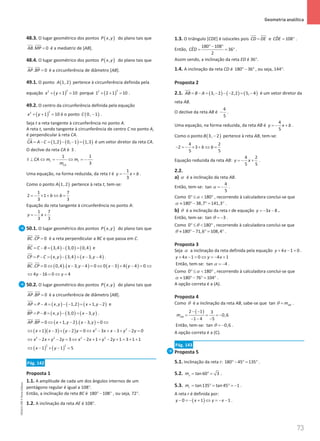 73
 Geometria analítica
73 Unidade 2 – NEMA11PR (20152608)
48.3. O lugar geométrico dos pontos ( )
,
P x y do plano tais que
. 0
AB MP =
 
é a mediatriz de [AB].
48.4. O lugar geométrico dos pontos ( )
,
P x y do plano tais que
. 0
AP BP =
 
é a circunferência de diâmetro [AB].
49.1. O ponto ( )
1, 2
A pertence à circunferência definida pela
equação ( )
2
2
1 10
x y
+ + = porque ( )
2
2
1 2 1 10
+ + = .
49.2. O centro da circunferência definida pela equação
( )
2
2
1 10
x y
+ + = é o ponto ( )
0, 1
C − .
Seja t a reta tangente à circunferência no ponto A.
A reta t, sendo tangente à circunferência de centro C no ponto A,
é perpendicular à reta CA.
( ) ( ) ( )
1,2 0, 1 1,3
CA A C
= − = − − =

é um vetor diretor da reta CA.
O declive da reta CA é 3 .
1
1
3
t t
CA
t CA m m
m
⊥ ⇔ =
− ⇔ =
−
Uma equação, na forma reduzida, da reta t é
1
3
y x b
=
− + .
Como o ponto ( )
1, 2
A pertence à reta t, tem-se:
1 7
2 1
3 3
b b
=
− × + ⇔ =
Equação da reta tangente à circunferência no ponto A:
1 7
3 3
y x
=
− +
50.1. O lugar geométrico dos pontos ( )
,
P x y do plano tais que
. 0
BC CP =
 
é a reta perpendicular a BC e que passa em C.
( ) ( ) ( )
3,4 3,0 0,4
BC C B
= − = − =

e
( ) ( ) ( )
, 3,4 3, 4
CP P C x y x y
= − = − = − −

.
( ) ( ) ( ) ( )
. 0 0,4 . 3, 4 0 0 3 4 4 0
BC CP x y x y
= ⇔ − − = ⇔ − + − = ⇔
 
4 16 0 4
y y
⇔ − = ⇔ =
50.2. O lugar geométrico dos pontos ( )
,
P x y do plano tais que
. 0
AP BP =
 
é a circunferência de diâmetro [AB].
( ) ( ) ( )
, 1,2 1, 2
AP P A x y x y
= − = − − = + −

e
( ) ( ) ( )
, 3,0 3,
BP P B x y x y
= − = − = −

.
( ) ( )
. 0 1, 2 . 3, 0
AP BP x y x y
= ⇔ + − − = ⇔
 
( )( ) ( ) 2 2
1 3 2 0 3 3 2 0
x x y y x x x y y
⇔ + − + − = ⇔ − + − + − =
2 2 2 2
2 2 3 2 1 2 1 3 1 1
x x y y x x y y
⇔ − + − = ⇔ − + + − + = + +
( ) ( )
2 2
1 1 5
x y
⇔ − + − =
Pág. 142
Proposta 1
1.1. A amplitude de cada um dos ângulos internos de um
pentágono regular é igual a 108°.
Então, a inclinação da reta BC é 180 108
°− ° , ou seja, 72°.
1.2. A inclinação da reta AE é 108°.
1.3. O triângulo [CDE] é isósceles pois CD DE
= e ˆ 108
CDE
= ° .
Então,
180 108
ˆ 36
2
CED
°− °
= = ° .
Assim sendo, a inclinação da reta ED é 36°.
1.4. A inclinação da reta CD é 180 36
°− ° , ou seja, 144°.
Proposta 2
2.1. ( ) ( ) ( )
3, 2 2,2 5, 4
AB B A
= − = − − − = −

é um vetor diretor da
reta AB.
O declive da reta AB é
4
5
− .
Uma equação, na forma reduzida, da reta AB é
4
5
y x b
=
− + .
Como o ponto ( )
3, 2
B − pertence à reta AB, tem-se:
4 2
2 3
5 5
b b
− =
− × + ⇔ =
Equação reduzida da reta AB:
4 2
5 5
y x
=
− + .
2.2.
a) α é a inclinação da reta AB.
Então, tem-se:
4
tan
5
α = − .
Como 0 180
α
° ≤  ° , recorrendo à calculadora conclui-se que
180 38,7 141,3
α ≈ °− °
= ° .
b) θ é a inclinação da reta r de equação 3 8
y x
=
− − .
Então, tem-se: tan 3
θ = − .
Como 0 180
θ
° ≤  ° , recorrendo à calculadora conclui-se que
180 71,6 108,4
θ ≈ °− °
= ° .
Proposta 3
Seja α a inclinação da reta definida pela equação 4 1 0
y x
+ − =.
4 1 0 4 1
y x y x
+ − = ⇔ =
− +
Então, tem-se: tan 4
α = − .
Como 0 180
α
° ≤  ° , recorrendo à calculadora conclui-se que
180 76 104
α ≈ °− °
= ° .
A opção correta é a (A).
Proposta 4
Como θ é a inclinação da reta AB, sabe-se que tan AB
m
θ = .
( )
2 1 3
0,6
1 4 5
AB
m
− −
= = = −
− − −
Então, tem-se: tan 0,6
θ = − .
A opção correta é a (C).
Pág. 143
Proposta 5
5.1. Inclinação da reta r: 180 45 135
°− °
= ° .
5.2. tan 60 3
s
m
= °
= .
5.3. tan135 tan 45 1
r
m = ° = ° = − .
A reta r é definida por:
( )
0 1 1
y x y x
− =
− + ⇔ =
− − .
NEMA11PR
©
Porto
Editora
 