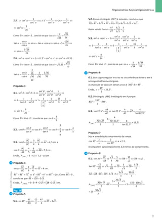9
 Trigonometria e funções trigonométricas
9 Unidade 1 – NEMA11PR (20152608)
2.5. 2 2
2 2 2
1 1 1
1 tan 1 5 26
cos cos cos
+ = ⇔ +
= ⇔
= ⇔
α
α α α
2 1
cos
26
⇔ α = .
Como α
 
0 cos 1 , conclui-se que α
= =
1 26
cos
26
26
.
sin 26
tan sin tan cos sin 5
cos 26
= ⇔ = × ⇔ =
× ⇔
α
α α α α α
α
5 26
sin
26
⇔ α = .
2.6. α α α α
+ =
⇔ + =
⇔ =
2 2 2 2 2
sin cos 1 0,3 cos 1 cos 0,91 .
Como α
 
0 cos 1 , conclui-se que α
= =
91
cos 0,91
10
.
α
α
α
= = = =
3
sin 3 3 91
10
tan
cos 91
91 91
10
.
Proposta 3
3.1.
2 2
2 2
2 2 2
sin cos 1
sin cos 1
sin sin sin
+ =
⇔ + = ⇔
θ θ
θ θ
θ θ θ
2
2 2 2 2
1 1 1 1 25 1
1 1
tan sin sin 9 sin
3
4
θ θ θ θ
⇔ + = ⇔ + = ⇔ = ⇔
 
 
 
2 9
sin
25
⇔ θ = .
Como α
 
0 sin 1 , conclui-se que θ =
3
sin
5
.
3.2.
θ θ
θ θ θ θ
θ θ
= ⇔ = ⇔ =⇔ =
3
sin sin 4
5
tan cos cos cos
3
cos tan 5
4
.
3.3. θ = ⇔ = ⇔ =
3
tan 4,5 cm
4 6
AC AC
AC
BC
e
θ = ⇔ = ⇔ =
4 6
cos 7,5 cm
5
BC
AB
AB AB
.
Então, [ ] =+ + =
6 4,5 7,5 18 cm
ABC
P .
Proposta 4
α = ⇔ = ⇔ =
2
sin 4 cm
3 6
CE CE
CE
BC
.
= + ⇔ = + ⇔ =
2 2 2 2 2
2 2
6 4 20
BC BE EC BE BE . Como  0
BE ,
conclui-se que = =
20 2 5
BE .
Então, [ ] ( )
= + × + = +
6 3 4 2 5 18 2 5 cm
ABCD
P .
Pág. 23
Proposta 5
5.1. °
= ⇔ = ⇔ =
2
sin 45 3 2
2 6
RT RT
RT
RQ
.
5.2. Como o triângulo [QRT] é isósceles, conclui-se que
= = 3 2
TQ RT e = − = − =
8 2 3 2 5 2
PT PQ TQ .
Assim sendo, α
= = =
3 2 3
tan
5
5 2
RT
PT
.
5.3.
2 2
2 2
2 2 2
sin cos 1
sin cos 1
sin sin sin
+ =
⇔ + = ⇔
α α
α α
α α α
2
2 2 2 2
1 1 1 1 34 1
1 1
tan sin sin 9 sin
3
5
α α α α
⇔ + = ⇔ + = ⇔= ⇔
 
 
 
2 9
sin
34
α
⇔ =
.
Como α
 
0 sin 1 , conclui-se que α
= =
3 3 34
sin
34
34
.
Proposta 6
6.1. O octógono regular inscrito na circunferência divide-a em 8
arcos geometricamente iguais.
A amplitude de cada um desses arcos é ° = °
360 :8 45 .
Então, α
°
= = °
45
22,5
2
.
6.2. O triângulo [ABF] é retângulo em A porque
°
= = °
180
ˆ 90
2
BAF .
6.3. °
= ⇔ °
= ⇔ =
°
4 4
tan 22,5 tan 22,5
tan 22,5
AB
AT
AF AF
.
[ ]
×
°
×
= = = ≈
°
4
4
tan 22,5 8
19,31
2 2 tan 22,5
ABF
AB AF
A .
Proposta 7
Seja x a medida do comprimento da rampa.
° = ⇔ = ⇔ ≈
°
2 2
cos 30 2,3
cos 30
x x
x
.
A rampa tem aproximadamente 2,3 metros de comprimento.
Proposta 8
8.1. ° = ⇔ = ⇔ = ⇔ =
3 5 15
tan 30 5 3
3 3
BF
AB AB
AB AB
.
° = ⇔ = ⇔ = ⇔ =
5 5 5 3
tan 60 3
3
3
CE
CD CD
CD CD
.
= + + = + + = +
5 3 20 3
5 3 5 5
3 3
AD AB BC CD .
[ ]
20 3
5 5
150 100 3
3 5
2 2 6
ADEF
AD EF
A CE
+ +
+ +
= ×
= ×
= =
50 3
25
3
= + .
NEMA11PR
©
Porto
Editora
 