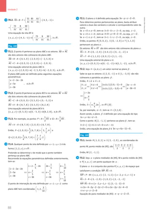 88
Unidade 2
88 Unidade 2 – NEMA11PR (20152608)
70.2. ( )
51 85 61
, , 4, 3, 1
31 31 31
FB B F
 
= − = − − − =
 
 


73 8 30
, ,
31 31 31
 
=− − −
 
 
Uma equação da reta BF é:
( ) ( )
73 8 30
, , 4, 3, 1 , , ,
31 31 31
x y z k k
 
= − + − − − ∈
 
 
R .
Pág. 168
71.1. O ponto A pertence ao plano ABC e os vetores AB

e AC


são dois vetores não colineares do plano ABC.
( ) ( ) ( )
0, 5, 0 2, 0, 0 2, 5, 0
AB B A
= − = − = −

e
( ) ( ) ( )
0, 0, 3 2, 0, 0 2, 0, 3
AC C A
= − = − = −


.
Uma equação vetorial do plano ABC é:
( ) ( ) ( ) ( )
, , 2, 0, 0 2, 5, 0 2, 0, 3 , ,
x y z a b a b
= + − + − ∈R .
O plano ABC pode ser definido pelas seguintes equações
paramétricas:
2 2 2
5 , ,
3
x a b
y a a b
z b
= − −


∈

 =

R
71.2. O ponto B pertence ao plano BCV e os vetores BC

e BV


são dois vetores não colineares do plano BCV.
( ) ( ) ( )
0, 0, 3 0, 5, 0 0, 5, 3
BC C B
= − = − = −

e
( ) ( ) ( )
8, 7, 8 0, 5, 0 8, 2, 8
BV V B
= − = − =


Uma equação vetorial do plano BCV é:
( ) ( ) ( ) ( )
, , 0, 5, 0 0, 5, 3 8, 2, 8 , ,
x y z a b a b
= + − + ∈R .
71.3. Por exemplo, os pontos
1
2
P A AV
= +


e
1
4
Q A AV
= +


.
( ) ( ) ( )
8, 7, 8 2, 0, 0 6, 7, 8
AV V A
= − = − =


.
Então, ( ) ( )
1 7
2, 0, 0 6, 7, 8 5, , 4
2 2
P
 
= + =
 
 
e
( ) ( )
1 7 7
2, 0, 0 6, 7, 8 , , 2
4 2 4
Q
 
= + =
 
 
.
71.4. Qualquer ponto da reta definida por 1 2
x y
= ∧ = é da
forma ( )
1, 2, ,
z z∈R .
Pretende-se determinar z de modo que o ponto também
pertença ao plano ABC.
Recorrendo às equações paramétricas definidas anteriormente,
tem-se:
4 1 1
1 2 2 2
5 5 10
1 2 2 2
2 2 2
2 5
5 5 5
3
3 3 3
10
b b b
a b
a a a a
z b
z b z b
z
  
= − − = =
  
= − −
   
   
= ⇔ = ⇔ = ⇔ =
   
   
=
 = =
  
=
  
  
O ponto de interseção da reta definida por 1 2
x y
= ∧ = como
plano ABC tem coordenadas
3
1, 2,
10
 
 
 
.
72.1. O planoα é definido pela equação 3 2 0
x y z
− + − = .
Para obtermos pontos pertencentes ao plano, basta atribuir
valores a duas das variáveis e calcular o correspondente valor da
outra.
Se 0
x = e 0
y = , tem-se 3 0 0 2 0
z
× − + − =, ou seja, 2
z = .
Se 0
x = e 0
z = , tem-se 3 0 0 2 0
y
× − + − = , ou seja, 2
y = − .
Se 1
x = e 1
y = , tem-se 3 1 1 2 0
z
× − + − = , ou seja, 0
z = .
Então, os pontos ( )
0, 0, 2
R , ( )
0, 2, 0
S − e ( )
1, 1, 0
T
pertencem ao plano α .
Os vetores RS


e RT

são dois vetores não colineares do plano α .
( ) ( ) ( )
0, 2, 0 0, 0, 2 0, 2, 2
RS S R
= − = − − = − −


e
( ) ( ) ( )
1, 1, 0 0, 0, 2 1, 1, 2
RT T R
= − = − = −

.
Uma equação vetorial do plano α é:
( ) ( ) ( ) ( )
, , 0, 0, 2 0, 2, 2 1, 1, 2 , ,
x y z a b a b
= + − − + − ∈R .
72.2. Seja ( )
, ,
n a b c
=

um vetor normal ao plano β .
Sabe-se que os vetores ( )
2, 0, 1
u −

e ( )
1, 3, 0
v −

são não
colineares e paralelos ao plano β .
Então, n u
⊥
 
e n v
⊥
 
.
( ) ( )
( ) ( )
, , . 2,0, 1 0
. 0 2 0
. 0 3 0
, , . 1, 3,0 0
a b c
n u n u a c
n v n v a b
a b c
 − =
⊥
= −
=
  

⇔ ⇔ ⇔
   
⊥
= −
=
− =
  


 
 
 
 
2
3
c a
a
b
=


⇔ 
=


Então, { }
, ,2 ,  0
3
a
n a a a
 
= ∈
 
 
R

.
Se, por exemplo, 3
a = , tem-se ( )
3,1,6
n =

.
Assim sendo, o plano β é definido por uma equação do tipo
3 6 0
x y z d
+ + + = .
Como o ponto ( )
2, 1, 1
A − pertence ao plano β , tem-se:
( )
3 2 1 6 1 0 11
d d
× + − + × + = ⇔ =−
Então, uma equação do plano β é 3 6 11 0
x y z
+ + − =.
Pág. 169
73.1. Sendo ( )
1, 0, 2
R e ( )
3, 2, 0
S − , as coordenadas do
ponto M, ponto médio de [RS], são
1 3 0 2 2 0
, ,
2 2 2
+ − +
 
 
 
.
Então, ( )
2, 1, 1
M − .
73.2. Seja α o plano mediador de [RS], M o ponto médio de [RS]
e ( )
, ,
P x y z um ponto qualquer de α .
O plano α é o conjunto dos pontos ( )
, ,
P x y z do espaço que
satisfazem a condição . 0
MP RS =
 

.
( ) ( ) ( )
, , 2, 1, 1 2, 1, 1
MP P M x y z x y z
=− = − − = − + −

e
( ) ( ) ( )
3, 2, 0 1, 0, 2 2, 2, 2
RS S R
= − = − − = − −


( ) ( )
. 0 2, 1, 1 . 2, 2, 2 0
MP RS x y z
= ⇔ − + − − − =
 

2 4 2 2 2 2 0 2 2 2 4 0
x y z x y z
⇔ − − − − + = ⇔ − − − =
2 0
x y z
⇔ − − − =
Equação do pano mediador de [RS]: 2 0
x y z
− − − =.
NEMA11PR
©
Porto
Editora
 