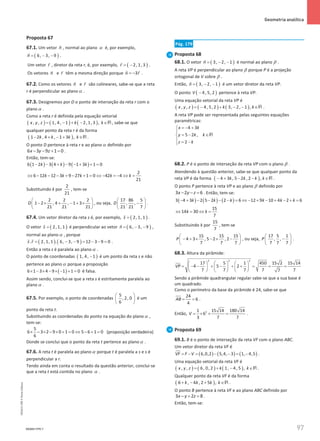 97
 Geometria analítica
97 Unidade 2 – NEMA11PR (20152608)
Proposta 67
67.1. Um vetor n

, normal ao plano α é, por exemplo,
( )
6, 3, 9
n= − −

.
Um vetor r

, diretor da reta r, é, por exemplo, ( )
2, 1, 3
r= −

.
Os vetores n

e r

têm a mesma direção porque 3
n r
= −
 
.
67.2. Como os vetores n

e r

são colineares, sabe-se que a reta
r é perpendicular ao plano α .
67.3. Designemos por D o ponto de interseção da reta r com o
plano α .
Como a reta r é definida pela equação vetorial
( ) ( ) ( )
, , 1, 4, 1 2, 1, 3 ,
x y z k k
= − + − ∈R , sabe-se que
qualquer ponto da reta r é da forma
( )
1 2 , 4 , 1 3 ,
k k k k
− + − + ∈R .
O ponto D pertence à reta r e ao plano α definido por
6 3 9 1 0
x y z
− − + =.
Então, tem-se:
( ) ( ) ( )
6 1 2 3 4 9 1 3 1 0
k k k
− − + − − + + =
2
6 12 12 3 9 27 1 0 42 4
21
k k k k k
⇔ − − − + − + = ⇔ − = − ⇔ =
Substituindo k por
2
21
, tem-se
2 2 2
1 2 , 4 , 1 3
21 21 21
D
 
− × + − + ×
 
 
, ou seja,
17 86 5
, ,
21 21 7
D
 
−
 
 
.
67.4. Um vetor diretor da reta s é, por exemplo, ( )
2, 1, 1
s =

.
O vetor ( )
2, 1, 1
s =

é perpendicular ao vetor ( )
6, 3, 9
n= − −

,
normal ao planoα , porque
( ) ( )
. 2, 1, 1 . 6, 3, 9 12 3 9 0
s r = − − = − − =
 
.
Então a reta s é paralela ao planoα .
O ponto de coordenadas ( )
1, 4, 1
− é um ponto da reta s e não
pertence ao plano α porque a proposição
( )
6 1 3 4 9 1 1 0
× − × − × − + = é falsa.
Assim sendo, conclui-se que a reta s é estritamente paralela ao
plano α .
67.5. Por exemplo, o ponto de coordenadas
5
, 2, 0
6
 
 
 
é um
ponto da reta t.
Substituindo as coordenadas do ponto na equação do plano α ,
tem-se:
5
6 3 2 9 0 1 0 5 6 1 0
6
× − × − × + = ⇔ − + = (proposição verdadeira)
Donde se conclui que o ponto da reta t pertence ao planoα .
67.6. A reta t é paralela ao planoα porque t é paralela a s e s é
perpendicular a r.
Tendo ainda em conta o resultado da questão anterior, conclui-se
que a reta t está contida no plano α .
Pág. 179
Proposta 68
68.1. O vetor ( )
3, 2, 1
n= − −

é normal ao plano β .
A reta VP é perpendicular ao plano β porque P é a projeção
ortogonal de V sobre β .
Então, ( )
3, 2, 1
n= − −

é um vetor diretor da reta VP.
O ponto ( )
4, 5, 2
V − pertence à reta VP.
Uma equação vetorial da reta VP é
( ) ( ) ( )
, , 4, 5, 2 3, 2, 1 ,
x y z k k
= − + − − ∈R .
A reta VP pode ser representada pelas seguintes equações
paramétricas:
4 3
5 2 ,
2
x k
y k k
z k
=
− +


=
− ∈

 = −

R
68.2. P é o ponto de interseção da reta VP com o plano β .
Atendendo à questão anterior, sabe-se que qualquer ponto da
reta VP é da forma ( )
4 3 , 5 2 , 2 ,
k k k k
− + − − ∈R .
O ponto P pertence à reta VP e ao plano β definido por
3 2 6
x y z
− − =. Então, tem-se:
( ) ( ) ( )
3 4 3 2 5 2 2 6 12 9 10 4 2 6
k k k k k k
− + − − − − = ⇔ − + − + − + =
15
14 30
7
k k
⇔ = ⇔ =
Substituindo k por
15
7
, tem-se
15 15 15
4 3 , 5 2 , 2
7 7 7
P
 
− + × − × −
 
 
, ou seja,
17 5 1
, ,
7 7 7
P
 
−
 
 
.
68.3. Altura da pirâmide:
2 2 2
17 5 1 450 15 2 15 14
4 5 2
7 7 7 7 7
7
VP
     
= − − + − + + = = =
     
     
Sendo a pirâmide quadrangular regular sabe-se que a sua base é
um quadrado.
Como o perímetro da base da pirâmide é 24, sabe-se que
24
6
4
AB
= = .
Então, 2
1 15 14 180 14
6
3 7 7
V = × × = .
Proposta 69
69.1. B é o ponto de interseção da reta VF com o plano ABC.
Um vetor diretor da reta VF é
( ) ( ) ( )
6,0,2 5,4, 3 1, 4,5
VF F V
= − = − − = −

.
Uma equação vetorial da reta VF é
( ) ( ) ( )
, , 6, 0, 2 1, 4, 5 ,
x y z k k
= + − ∈R .
Qualquer ponto da reta VF é da forma
( )
6 , 4 , 2 5 ,
k k k k
+ − + ∈R .
O ponto B pertence à reta VF e ao plano ABC definido por
3 2 8
x y z
− + =.
Então, tem-se:
NEMA11PR-7
NEMA11PR
©
Porto
Editora
 