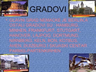 GRADOVI
• GLAVNI GRAD NEMACKE JE BERLIN,A
OSTALI GRADOVI SU : HAMBURG,
MINHEN, FRANKFURT, STUTGART,
HANOVER, LAJPCIG, DORTMUND,
NIRNBERG, KELN, BON, KOTBUS,
AHEN, DUIZBURG I SKIJASKI CENTAR
PARMIS-PARTENKIRHEN.
 