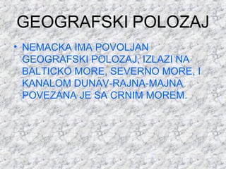 GEOGRAFSKI POLOZAJ
• NEMACKA IMA POVOLJAN
GEOGRAFSKI POLOZAJ, IZLAZI NA
BALTICKO MORE, SEVERNO MORE, I
KANALOM DUNAV-RAJNA-MAJNA
POVEZANA JE SA CRNIM MOREM.
 