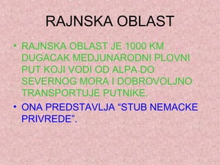 RAJNSKA OBLAST
• RAJNSKA OBLAST JE 1000 KM
DUGACAK MEDJUNARODNI PLOVNI
PUT KOJI VODI OD ALPA DO
SEVERNOG MORA I DOBROVOLJNO
TRANSPORTUJE PUTNIKE.
• ONA PREDSTAVLJA “STUB NEMACKE
PRIVREDE”.
 
