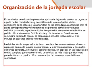 Organización de la jornada escolar
En los niveles de educación preescolar y primaria, la jornada escolar se organiza
a partir de las características y necesidades de los estudiantes, de las
condiciones de la escuela y la comunidad, de los aprendizajes esperados para el
grado correspondiente; y considerando los periodos semanales y anuales
definidos para cada espacio curricular. Los periodos semanales establecidos se
podrán utilizar de manera flexible a lo largo de la semana. En educación
secundaria la jornada escolar se organiza en periodos lectivos de 50 o 60
minutos en todos los grados y modalidades.
La distribución de los periodos lectivos, permite a las escuelas ofrecer al menos
un receso durante la jornada escolar regular y la jornada ampliada, y dos en las
de tiempo completo. A menudo el segundo receso, en especial en las escuelas de
tiempo completo que ofrecen servicio de comida, es más largo que el primero
para dar tiempo a que los niños coman antes de comenzar las actividades
vespertinas.
 