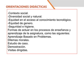 ORIENTACIONES DIDÁCTICAS
-Contexto social.
-Diversidad social y natural.
-Equidad en el acceso al conocimiento tecnológico.
-Equidad de genero.
-Seguridad e higiene.
Formas de actuar en los procesos de enseñanza y
aprendizaje de la asignatura, como las siguientes:
Aprendizaje Basado en Problemas.
Dilemas morales.
Estudio de caso.
Demostración.
Visitas dirigidas.
 