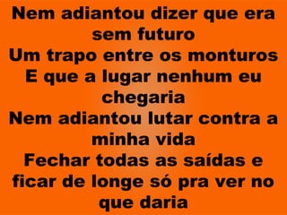 Nem adiantou dizer que era
sem futuro
Um trapo entre os monturos
E que a lugar nenhum eu
chegaria
Nem adiantou lutar contra a
minha vida
Fechar todas as saídas e
ficar de longe só pra ver no
que daria
 