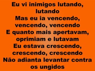 Eu vi inimigos lutando,
lutando
Mas eu ia vencendo,
vencendo, vencendo
E quanto mais apertavam,
oprimiam e lutavam
Eu estava crescendo,
crescendo, crescendo
Não adianta levantar contra
os ungidos
 