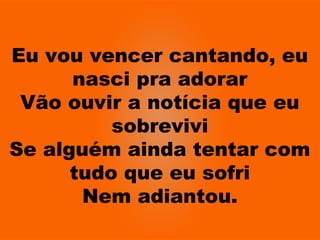 Eu vou vencer cantando, eu
nasci pra adorar
Vão ouvir a notícia que eu
sobrevivi
Se alguém ainda tentar com
tudo que eu sofri
Nem adiantou.
 