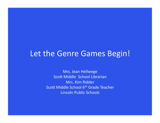 Let	
  the	
  Genre	
  Games	
  Begin!	
  
                 Mrs.	
  Jean	
  Hellwege 	
   	
  	
  
         Sco9	
  Middle	
  	
  School	
  Librarian	
  
                   Mrs.	
  Kim	
  Ridder	
  
      Sco9	
  Middle	
  School	
  6th	
  Grade	
  Teacher	
  
                Lincoln	
  Public	
  Schools	
  
 