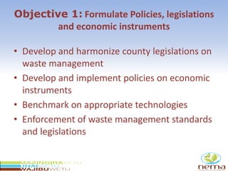 Objective 1: Formulate Policies, legislations
and economic instruments
• Develop and harmonize county legislations on
waste management
• Develop and implement policies on economic
instruments
• Benchmark on appropriate technologies
• Enforcement of waste management standards
and legislations
 