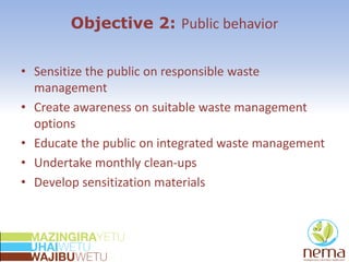 Objective 2: Public behavior
• Sensitize the public on responsible waste
management
• Create awareness on suitable waste management
options
• Educate the public on integrated waste management
• Undertake monthly clean-ups
• Develop sensitization materials
 