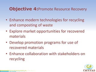 Objective 4:Promote Resource Recovery
• Enhance modern technologies for recycling
and composting of waste
• Explore market opportunities for recovered
materials
• Develop promotion programs for use of
recovered materials
• Enhance collaboration with stakeholders on
recycling
 