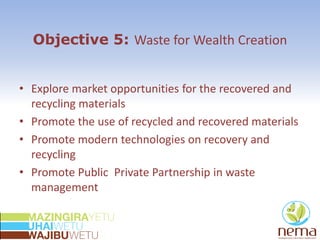 Objective 5: Waste for Wealth Creation
• Explore market opportunities for the recovered and
recycling materials
• Promote the use of recycled and recovered materials
• Promote modern technologies on recovery and
recycling
• Promote Public Private Partnership in waste
management
 