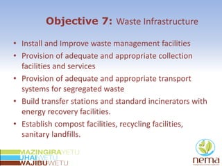 Objective 7: Waste Infrastructure
• Install and Improve waste management facilities
• Provision of adequate and appropriate collection
facilities and services
• Provision of adequate and appropriate transport
systems for segregated waste
• Build transfer stations and standard incinerators with
energy recovery facilities.
• Establish compost facilities, recycling facilities,
sanitary landfills.
 