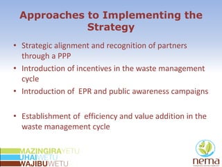 Approaches to Implementing the
Strategy
• Strategic alignment and recognition of partners
through a PPP
• Introduction of incentives in the waste management
cycle
• Introduction of EPR and public awareness campaigns
• Establishment of efficiency and value addition in the
waste management cycle
 