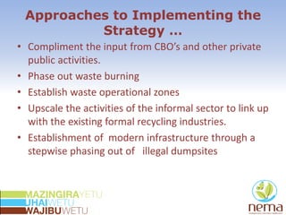 Approaches to Implementing the
Strategy …
• Compliment the input from CBO’s and other private
public activities.
• Phase out waste burning
• Establish waste operational zones
• Upscale the activities of the informal sector to link up
with the existing formal recycling industries.
• Establishment of modern infrastructure through a
stepwise phasing out of illegal dumpsites
 