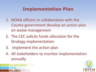 Implementation Plan
1. NEMA officers in collaboration with the
County government develop an action plan
on waste management
2. The CEC solicits funds allocation for the
Strategy implementation
3. Implement the action plan
4. All stakeholders to monitor implementation
annually
 