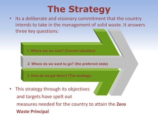 The Strategy
• Its a deliberate and visionary commitment that the country
intends to take in the management of solid waste. It answers
three key questions:
• This strategy through its objectives
and targets have spelt out
measures needed for the country to attain the Zero
Waste Principal
1. Where are we now? (Current situation)
2. Where do we want to go? (the preferred state)
3. How do we get there? (The strategy)
 