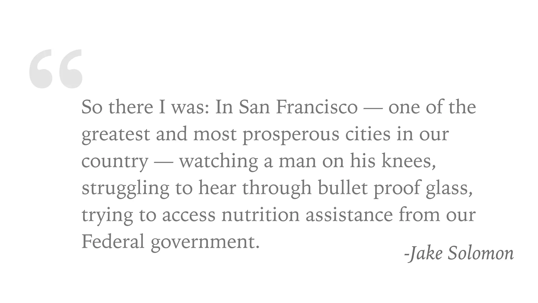 “So there I was: In San Francisco — one of the
greatest and most prosperous cities in our
country — watching a man on his knees,
struggling to hear through bullet proof glass,
trying to access nutrition assistance from our
Federal government.
-Jake Solomon